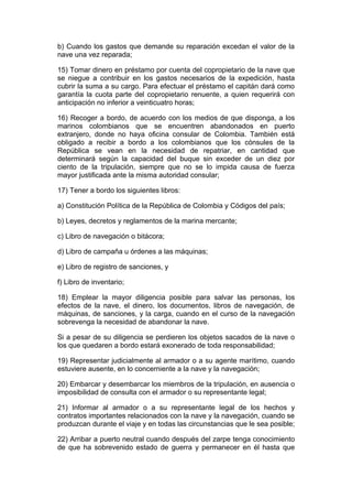 b) Cuando los gastos que demande su reparación excedan el valor de la
nave una vez reparada;

15) Tomar dinero en préstamo por cuenta del copropietario de la nave que
se niegue a contribuir en los gastos necesarios de la expedición, hasta
cubrir la suma a su cargo. Para efectuar el préstamo el capitán dará como
garantía la cuota parte del copropietario renuente, a quien requerirá con
anticipación no inferior a veinticuatro horas;

16) Recoger a bordo, de acuerdo con los medios de que disponga, a los
marinos colombianos que se encuentren abandonados en puerto
extranjero, donde no haya oficina consular de Colombia. También está
obligado a recibir a bordo a los colombianos que los cónsules de la
República se vean en la necesidad de repatriar, en cantidad que
determinará según la capacidad del buque sin exceder de un diez por
ciento de la tripulación, siempre que no se lo impida causa de fuerza
mayor justificada ante la misma autoridad consular;

17) Tener a bordo los siguientes libros:

a) Constitución Política de la República de Colombia y Códigos del país;

b) Leyes, decretos y reglamentos de la marina mercante;

c) Libro de navegación o bitácora;

d) Libro de campaña u órdenes a las máquinas;

e) Libro de registro de sanciones, y

f) Libro de inventario;

18) Emplear la mayor diligencia posible para salvar las personas, los
efectos de la nave, el dinero, los documentos, libros de navegación, de
máquinas, de sanciones, y la carga, cuando en el curso de la navegación
sobrevenga la necesidad de abandonar la nave.

Si a pesar de su diligencia se perdieren los objetos sacados de la nave o
los que quedaren a bordo estará exonerado de toda responsabilidad;

19) Representar judicialmente al armador o a su agente marítimo, cuando
estuviere ausente, en lo concerniente a la nave y la navegación;

20) Embarcar y desembarcar los miembros de la tripulación, en ausencia o
imposibilidad de consulta con el armador o su representante legal;

21) Informar al armador o a su representante legal de los hechos y
contratos importantes relacionados con la nave y la navegación, cuando se
produzcan durante el viaje y en todas las circunstancias que le sea posible;

22) Arribar a puerto neutral cuando después del zarpe tenga conocimiento
de que ha sobrevenido estado de guerra y permanecer en él hasta que
 