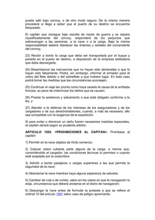 pueda salir bajo convoy, o de otro modo seguro. De la misma manera
procederá si llega a saber que el puerto de su destino se encuentra
bloqueado.

El capitán que navegue bajo escolta de naves de guerra y se separa
injustificadamente del convoy, responderá de los perjuicios que
sobrevengan a las personas, a la nave o a la carga. Bajo la misma
responsabilidad deberá obedecer las órdenes y señales del comandante
del convoy;

23) Recibir a bordo la carga que deba ser transportada por el buque y
ponerla en el puerto de destino, a disposición de la empresa estibadora
que deba descargarla;

24) Desembarcar las mercancías que no hayan sido declaradas o que lo
hayan sido falsamente. Podrá, sin embargo, informar al armador para el
cobro del flete debido o del sobreflete a que hubiere lugar. En todo caso
podrá tomar las medidas que las circunstancias aconsejen;

25) Continuar el viaje tan pronto como haya cesado la causa de la arribada
forzosa, so pena de indemnizar los daños que se causen;

26) Prestar la asistencia y salvamento a que está obligado conforme a la
ley, y

27) Atender a la defensa de los intereses de los aseguradores y de los
cargadores o de sus derechohabientes, cuando, a más de necesario, ello
sea compatible con la exigencia de la expedición.

Si para evitar o disminuir un daño fueren necesarias medidas especiales,
el capitán obrará según su prudente arbitrio.

ARTICULO 1502. <PROHIBICIONES AL CAPITAN>. Prohíbese al
capitán:

1) Permitir en la nave objetos de ilícito comercio;

2) Colocar sobre cubierta parte alguna de la carga, a menos que,
consintiéndolo el cargador, las condiciones técnicas lo permitan o cuando
esté aceptado por la costumbre;

3) Admitir a bordo pasajeros o cargas superiores a las que permita la
seguridad de la nave;

4) Abandonar la nave mientras haya alguna esperanza de salvarla;

5) Cambiar de ruta o de rumbo, salvo en los casos en que la navegación lo
exija, circunstancia que deberá anotarse en el diario de navegación;

6) Descargar la nave antes de formular la protesta a que se refiere el
ordinal 10 del artículo 1501 salvo caso de peligro apremiante;
 