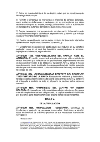 7) Entrar en puerto distinto al de su destino, salvo que las condiciones de
la navegación lo exijan;

8) Permitir el embarque de mercancías o materias de carácter peligroso,
como sustancias inflamables o explosivas, sin las precauciones que estén
recomendadas para su envase, manejo y aislamiento, o sin la autorización
de la respectiva autoridad competente cuando sea necesaria;

9) Cargar mercancías por su cuenta sin permiso previo del armador o de
su representante legal o del fletador, según el caso, y permitir que lo haga
cualquier miembro de la tripulación;

10) Recibir carga diferente cuando exista contrato de fletamento total salvo
que el fletador respectivo lo consienta por escrito, y

11) Celebrar con los cargadores pacto alguno que redunde en su beneficio
particular, caso en el cual los beneficios corresponderán al armador,
copropietario o fletador, según el caso.

ARTICULO 1503. <RESPONSABILIDAD DEL CAPITAN ANTE EL
ARMADOR>. El capitán responderá ante el armador por el incumplimiento
de sus funciones y la violación de las prohibiciones, especialmente en caso
de daños sobrevenidos a los pasajeros, tripulación, nave y carga, a menos
que demuestre causa justificada. La responsabilidad del capitán principia
desde que se hace reconocer como comandante de la nave y termina con
la entrega de ella.

ARTICULO 1504. <RESPONSABILIDAD RESPECTO DEL REMITENTE
Y DESTINATARIO DE LA NAVE>. Respecto del remitente y destinatario,
la responsabilidad comienza desde que la carga entra a la nave y concluye
al entregarla al costado de ésta en el puerto de destino, salvo pacto en
contrario.

ARTICULO 1505. <INHABILIDAD DEL CAPITAN POR DELITO
DOLOSO>. Condenado por dolo cometido en el ejercicio de sus funciones
o en el cumplimiento de sus obligaciones, el capitán quedará inhabilitado
por diez años para desempeñar cargo alguno de las naves mercantes.

                                            TITULO V.

                                   DE LA TRIPULACION

ARTICULO 1506. <TRIPULACION - CONCEPTO>. Constituye la
tripulación el conjunto de personas embarcadas, destinadas a atender
todos los servicios de la nave y provistas de sus respectivas licencias de
navegación.
    <Notas del Editor>

    - El artículo 82 del Decreto 2150 de 1995, "Por el cual se suprimen y reforman regulaciones,
    procedimientos o trámites innecesarios existentes en la administración pública", publicado en el
    Diario Oficial No. 42.137 del 6 de diciembre de 1995, establece: "El Certificado de Carencia de
    Informes por Tráfico de Estupefacientes se expedirá por la Dirección Nacional de Estupefacientes
    con destino a las siguientes entidades y exclusivamente para los fines previstos en este artículo:
 