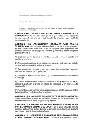 ...

    2. Con destino a la Dirección General Marítima, Dimar, para:

    ...

    a. La expedición de licencias de navegación.

    ...

    El artículo 83 del Decreto 2150 de 1995 trata del término de vigencia de los certificados
    mencionados en el artículo 82


ARTICULO 1507. <COSAS QUE SE LE PERMITE CARGAR A LA
TRIPULACION>. La tripulación sólo podrá cargar en la nave las cosas de
su uso personal ordinario, salvo autorización del armador y pago del flete
correspondiente.

ARTICULO 1508. <OBLIGACIONES LABORALES PARA CON LA
TRIPULACION>. Sin perjuicio de lo establecido en las normas laborales,
en las convenciones colectivas o en las estipulaciones especiales del
contrato individual de trabajo, los oficiales y marinería están obligados
particularmente a:

1) Encontrarse a bordo en el momento en que el contrato lo señale o el
capitán lo requiera;

2) Obedecer al capitán y a los oficiales en su orden jerárquico, en todo lo
concerniente al servicio y orden de la nave;

3) Permanecer en la nave y en su puesto. Las ausencias requieren
autorización de su superior jerárquico;

4) Velar por la regularidad del servicio, y por el mantenimiento del material
a su cargo;

5) Cumplir temporalmente funciones diversas a las propias de su título,
categoría, profesión o grado, en casos de necesidad y en interés de la
navegación, y

6) Prestar las declaraciones necesarias requeridas por la autoridad sobre
la justificación o no de las actas de protesta.

ARTICULO 1509. <ALCANCE DEL CONTRATO DE ENROLAMIENTO>.
Salvo estipulación expresa en contrario, el contrato de enrolamiento se
entenderá celebrado por el viaje de ida y regreso.

ARTICULO 1510. <PRORROGA DEL CONTRATO DELA TRIPULACION
POR EXPIRACION DURANTE EL VIAJE>. Si el plazo previsto para la
duración del contrato expira durante la travesía, el enrolamiento quedará
prorrogado hasta la terminación del viaje.

ARTICULO 1511. <REGRESO O DESMBARCO DE PERSONAL SEGUN
EL CONTRATO DE ENROLAMIENTO>. El personal que según el contrato
 