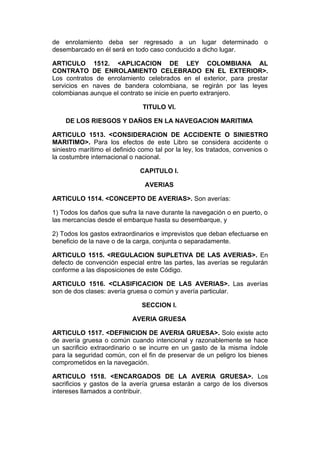 de enrolamiento deba ser regresado a un lugar determinado o
desembarcado en él será en todo caso conducido a dicho lugar.

ARTICULO 1512. <APLICACION DE LEY COLOMBIANA AL
CONTRATO DE ENROLAMIENTO CELEBRADO EN EL EXTERIOR>.
Los contratos de enrolamiento celebrados en el exterior, para prestar
servicios en naves de bandera colombiana, se regirán por las leyes
colombianas aunque el contrato se inicie en puerto extranjero.

                                TITULO VI.

    DE LOS RIESGOS Y DAÑOS EN LA NAVEGACION MARITIMA

ARTICULO 1513. <CONSIDERACION DE ACCIDENTE O SINIESTRO
MARITIMO>. Para los efectos de este Libro se considera accidente o
siniestro marítimo el definido como tal por la ley, los tratados, convenios o
la costumbre internacional o nacional.

                               CAPITULO I.

                                 AVERIAS

ARTICULO 1514. <CONCEPTO DE AVERIAS>. Son averías:

1) Todos los daños que sufra la nave durante la navegación o en puerto, o
las mercancías desde el embarque hasta su desembarque, y

2) Todos los gastos extraordinarios e imprevistos que deban efectuarse en
beneficio de la nave o de la carga, conjunta o separadamente.

ARTICULO 1515. <REGULACION SUPLETIVA DE LAS AVERIAS>. En
defecto de convención especial entre las partes, las averías se regularán
conforme a las disposiciones de este Código.

ARTICULO 1516. <CLASIFICACION DE LAS AVERIAS>. Las averías
son de dos clases: avería gruesa o común y avería particular.

                               SECCION I.

                            AVERIA GRUESA

ARTICULO 1517. <DEFINICION DE AVERIA GRUESA>. Solo existe acto
de avería gruesa o común cuando intencional y razonablemente se hace
un sacrificio extraordinario o se incurre en un gasto de la misma índole
para la seguridad común, con el fin de preservar de un peligro los bienes
comprometidos en la navegación.

ARTICULO 1518. <ENCARGADOS DE LA AVERIA GRUESA>. Los
sacrificios y gastos de la avería gruesa estarán a cargo de los diversos
intereses llamados a contribuir.
 