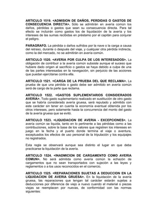 ARTICULO 1519. <ADMISION DE DAÑOS, PERDIDAS O GASTOS DE
CONSECUENCIA DIRECTA>. Sólo se admitirán en avería común los
daños, pérdidas o gastos que sean su consecuencia directa. Para tal
efecto se incluirán como gastos los de liquidación de la avería y los
intereses de las sumas recibidas en préstamo por el capitán para conjurar
el peligro.

PARAGRAFO. La pérdida o daños sufridos por la nave o la carga a causa
del retraso, durante o después del viaje, y cualquier otra pérdida indirecta,
como la del mercado, no se admitirán en avería común.

ARTICULO 1520. <AVERIA POR CULPA DE LOS INTERESADOS>. La
obligación de contribuir a la avería común subsiste aunque el suceso que
hubiere dado origen al sacrificio o gastos se haya debido a culpa de una
de las partes interesadas en la navegación, sin perjuicio de las acciones
que puedan ejercitarse contra ella.

ARTICULO 1521. <CARGA DE LA PRUEBA DEL QUE RECLAMA>. La
prueba de que una pérdida o gasto debe ser admitido en avería común
será de cargo de la parte que reclama.

ARTICULO 1522. <GASTOS SUPLEMENTARIOS CONSIDERADOS
AVERIA>. Todo gasto suplementario realizado en sustitución de otro gasto
que se habría considerado avería gruesa, será reputado y admitido con
este carácter sin tener en cuenta la economía eventual obtenida por los
otros intereses, pero solamente hasta la concurrencia del monto del gasto
de la avería gruesa que se evitó.

ARTICULO 1523. <LIQUIDACION DE AVERIA - EXCEPCIONES>. La
avería común se liquida, tanto en lo pertinente a las pérdidas como a las
contribuciones, sobre la base de los valores que registren los intereses en
juego en la fecha y el puerto donde termina el viaje o aventura,
exceptuados los efectos de uso personal de la tripulación y los equipajes
no registrados.

Esta regla se observará aunque sea distinto el lugar en que deba
practicarse la liquidación de la avería.

ARTICULO 1524. <INADMICION DE CARGAMENTO COMO AVERIA
COMUN>. No será admitida como avería común la echazón de
cargamentos que no sean transportados con sujeción a las leyes y
reglamentos o a los usos reconocidos en el comercio.

ARTICULO 1525. <REPARACIONES SUJETAS A DEDUCCION EN LA
LIQUIDACION DE AVERIA GRUESA>. En la liquidación de la avería
gruesa, las reparaciones que tengan tal carácter estarán sujetas a
deducciones por diferencia de viejo a nuevo cuando el material o piezas
viejas se reemplacen por nuevas, de conformidad con las normas
siguientes:
 