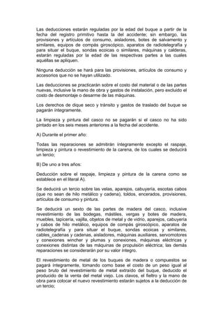 Las deducciones estarán reguladas por la edad del buque a partir de la
fecha del registro primitivo hasta la del accidente; sin embargo, las
provisiones y artículos de consumo, aisladores, botes de salvamento y
similares, equipos de compás giroscópico, aparatos de radiotelegrafía y
para situar el buque, sondas ecoicas o similares, máquinas y calderas,
estarán reguladas por la edad de las respectivas partes a las cuales
aquéllas se apliquen.

Ninguna deducción se hará para las provisiones, artículos de consumo y
accesorios que no se hayan utilizado.

Las deducciones se practicarán sobre el costo del material o de las partes
nuevas, inclusive la mano de obra y gastos de instalación, pero excluido el
costo de desmontaje o desarme de las máquinas.

Los derechos de dique seco y tránsito y gastos de traslado del buque se
pagarán íntegramente.

La limpieza y pintura del casco no se pagarán si el casco no ha sido
pintado en los seis meses anteriores a la fecha del accidente.

A) Durante el primer año:

Todas las reparaciones se admitirán íntegramente excepto el raspaje,
limpieza y pintura o revestimiento de la carena, de los cuales se deducirá
un tercio;

B) De uno a tres años:

Deducción sobre el raspaje, limpieza y pintura de la carena como se
establece en el literal A).

Se deducirá un tercio sobre las velas, aparejos, cabuyería, escotas cabos
(que no sean de hilo metálico y cadena), toldos, encerados, provisiones,
artículos de consumo y pintura.

Se deducirá un sexto de las partes de madera del casco, inclusive
revestimiento de las bodegas, mástiles, vergas y botes de madera,
muebles, tapicería, vajilla, objetos de metal y de vidrio, aparejos, cabuyería
y cabos de hilo metálico, equipos de compás giroscópico, aparatos de
radiotelegrafía y para situar el buque, sondas ecoicas y similares,
cables_cadenas y cadenas, aisladores, máquinas auxiliares, servomotores
y conexiones wincher y plumas y conexiones, máquinas eléctricas y
conexiones distintas de las máquinas de propulsión eléctrica; las demás
reparaciones se considerarán por su valor íntegro.

El revestimiento de metal de los buques de madera o compuestos se
pagará íntegramente, tomando como base el costo de un peso igual al
peso bruto del revestimiento de metal extraído del buque, deducido el
producido de la venta del metal viejo. Los clavos, el fieltro y la mano de
obra para colocar el nuevo revestimiento estarán sujetos a la deducción de
un tercio;
 