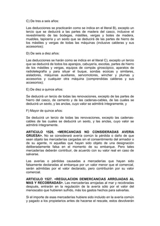 C) De tres a seis años:

Las deducciones se practicarán como se indica en el literal B), excepto un
tercio que se deducirá a las partes de madera del casco, inclusive el
revestimiento de las bodegas, mástiles, vergas y botes de madera,
muebles, tapicería y un sexto que se deducirá de las partes de hierro de
los mástiles y vergas de todas las máquinas (inclusive calderas y sus
accesorios);

D) De seis a diez años:

Las deducciones se harán como se indica en el literal C), excepto un tercio
que se deducirá de todos los aparejos, cabuyería, escotas, partes de hierro
de los mástiles y vergas, equipos de compás giroscópico, aparatos de
radiotelegrafía y para situar el buque, sondas ecoicas y similares,
aisladores, máquinas auxiliares, servomotores, wincher y plumas y
accesorios y cualquier otra máquina (comprendidas calderas y sus
accesorios);

E) De diez a quince años:

Se deducirá un tercio de todas las renovaciones, excepto de las partes de
hierro del casco, de cemento y de las cadenas-cables, de las cuales se
deducirá un sexto, y las anclas, cuyo valor se admitirá íntegramente, y

F) Mayor de quince años:

Se deducirá un tercio de todas las renovaciones, excepto las cadenas-
cables de las cuales se deducirá un sexto, y las anclas, cuyo valor se
admitirá íntegramente.

ARTICULO 1526. <MERCANCIAS NO CONSIDERADAS AVERIA
GRUESA>. No se considerará avería común la pérdida o daño de que
sean objeto las mercaderías cargadas sin el consentimiento del armador o
de su agente, ni aquellas que hayan sido objeto de una designación
deliberadamente falsa en el momento de su embarque. Pero tales
mercaderías deberán contribuir, de acuerdo con su valor real en caso de
salvarse.

Las averías o pérdidas causadas a mercaderías que hayan sido
falsamente declaradas al embarque por un valor menor que el comercial,
serán admitidas por el valor declarado, pero contribuirán por su valor
comercial.

ARTICULO 1527. <REGULACION DEMERCANCIAS ARROJADAS AL
MAS Y RECOBRADAS>. Las mercaderías arrojadas al mar y recobradas
después, entrarán en la regulación de la avería sólo por el valor del
menoscabo que hubieren sufrido, más los gastos hechos para salvarlas.

Si el importe de esas mercaderías hubiere sido incluido en la avería común
y pagado a los propietarios antes de hacerse el rescate, estos devolverán
 