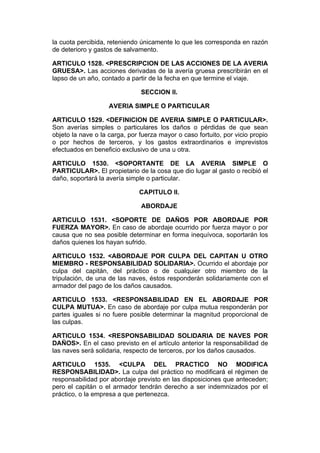 la cuota percibida, reteniendo únicamente lo que les corresponda en razón
de deterioro y gastos de salvamento.

ARTICULO 1528. <PRESCRIPCION DE LAS ACCIONES DE LA AVERIA
GRUESA>. Las acciones derivadas de la avería gruesa prescribirán en el
lapso de un año, contado a partir de la fecha en que termine el viaje.

                               SECCION II.

                    AVERIA SIMPLE O PARTICULAR

ARTICULO 1529. <DEFINICION DE AVERIA SIMPLE O PARTICULAR>.
Son averías simples o particulares los daños o pérdidas de que sean
objeto la nave o la carga, por fuerza mayor o caso fortuito, por vicio propio
o por hechos de terceros, y los gastos extraordinarios e imprevistos
efectuados en beneficio exclusivo de una u otra.

ARTICULO 1530. <SOPORTANTE DE LA AVERIA SIMPLE O
PARTICULAR>. El propietario de la cosa que dio lugar al gasto o recibió el
daño, soportará la avería simple o particular.

                               CAPITULO II.

                               ABORDAJE

ARTICULO 1531. <SOPORTE DE DAÑOS POR ABORDAJE POR
FUERZA MAYOR>. En caso de abordaje ocurrido por fuerza mayor o por
causa que no sea posible determinar en forma inequívoca, soportarán los
daños quienes los hayan sufrido.

ARTICULO 1532. <ABORDAJE POR CULPA DEL CAPITAN U OTRO
MIEMBRO - RESPONSABILIDAD SOLIDARIA>. Ocurrido el abordaje por
culpa del capitán, del práctico o de cualquier otro miembro de la
tripulación, de una de las naves, éstos responderán solidariamente con el
armador del pago de los daños causados.

ARTICULO 1533. <RESPONSABILIDAD EN EL ABORDAJE POR
CULPA MUTUA>. En caso de abordaje por culpa mutua responderán por
partes iguales si no fuere posible determinar la magnitud proporcional de
las culpas.

ARTICULO 1534. <RESPONSABILIDAD SOLIDARIA DE NAVES POR
DAÑOS>. En el caso previsto en el artículo anterior la responsabilidad de
las naves será solidaria, respecto de terceros, por los daños causados.

ARTICULO 1535. <CULPA DEL PRACTICO NO MODIFICA
RESPONSABILIDAD>. La culpa del práctico no modificará el régimen de
responsabilidad por abordaje previsto en las disposiciones que anteceden;
pero el capitán o el armador tendrán derecho a ser indemnizados por el
práctico, o la empresa a que pertenezca.
 