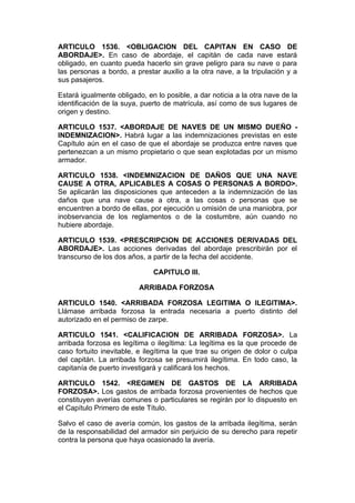 ARTICULO 1536. <OBLIGACION DEL CAPITAN EN CASO DE
ABORDAJE>. En caso de abordaje, el capitán de cada nave estará
obligado, en cuanto pueda hacerlo sin grave peligro para su nave o para
las personas a bordo, a prestar auxilio a la otra nave, a la tripulación y a
sus pasajeros.

Estará igualmente obligado, en lo posible, a dar noticia a la otra nave de la
identificación de la suya, puerto de matrícula, así como de sus lugares de
origen y destino.

ARTICULO 1537. <ABORDAJE DE NAVES DE UN MISMO DUEÑO -
INDEMNIZACION>. Habrá lugar a las indemnizaciones previstas en este
Capítulo aún en el caso de que el abordaje se produzca entre naves que
pertenezcan a un mismo propietario o que sean explotadas por un mismo
armador.

ARTICULO 1538. <INDEMNIZACION DE DAÑOS QUE UNA NAVE
CAUSE A OTRA, APLICABLES A COSAS O PERSONAS A BORDO>.
Se aplicarán las disposiciones que anteceden a la indemnización de las
daños que una nave cause a otra, a las cosas o personas que se
encuentren a bordo de ellas, por ejecución u omisión de una maniobra, por
inobservancia de los reglamentos o de la costumbre, aún cuando no
hubiere abordaje.

ARTICULO 1539. <PRESCRIPCION DE ACCIONES DERIVADAS DEL
ABORDAJE>. Las acciones derivadas del abordaje prescribirán por el
transcurso de los dos años, a partir de la fecha del accidente.

                              CAPITULO III.

                          ARRIBADA FORZOSA

ARTICULO 1540. <ARRIBADA FORZOSA LEGITIMA O ILEGITIMA>.
Llámase arribada forzosa la entrada necesaria a puerto distinto del
autorizado en el permiso de zarpe.

ARTICULO 1541. <CALIFICACION DE ARRIBADA FORZOSA>. La
arribada forzosa es legítima o ilegítima: La legítima es la que procede de
caso fortuito inevitable, e ilegítima la que trae su origen de dolor o culpa
del capitán. La arribada forzosa se presumirá ilegítima. En todo caso, la
capitanía de puerto investigará y calificará los hechos.

ARTICULO 1542. <REGIMEN DE GASTOS DE LA ARRIBADA
FORZOSA>. Los gastos de arribada forzosa provenientes de hechos que
constituyen averías comunes o particulares se regirán por lo dispuesto en
el Capítulo Primero de este Título.

Salvo el caso de avería común, los gastos de la arribada ilegítima, serán
de la responsabilidad del armador sin perjuicio de su derecho para repetir
contra la persona que haya ocasionado la avería.
 