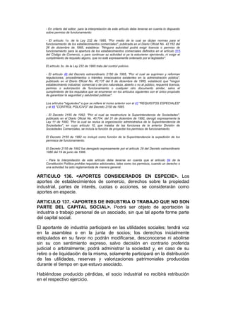 - En criterio del editor, para la interpretación de este artículo debe tenerse en cuenta lo dispuesto
    sobre permiso de funcionamiento:

    - El artículo 1o. de la Ley 232 de 1995, "Por medio de la cual se dictan normas para el
    funcionamiento de los establecimientos comerciales", publicada en el Diario Oficial No. 42.162 del
    26 de diciembre de 1995, establece: "Ninguna autoridad podrá exigir licencia o permiso de
    funcionamiento para la apertura de los establecimientos comerciales definidos en el artículo 515
    del Código de Comercio, o para continuar su actividad si ya la estuvieren ejerciendo, ni exigir el
    cumplimiento de requisito alguno, que no esté expresamente ordenado por el legislador".

    El artículo 3o. de la Ley 232 de 1995 trata del control policivo.

    - El artículo 46 del Decreto extraordinario 2150 de 1995, "Por el cual se suprimen y reforman
    regulaciones, procedimientos o trámites innecesarios existentes en la administración pública",
    publicado en el Diario Oficial No. 42.137 del 6 de diciembre de 1995, estableció que "ningún
    establecimiento industrial, comercial o de otra naturaleza, abierto o no al público, requerirá licencia,
    permiso o autorización de funcionamiento o cualquier otro documento similar, salvo el
    cumplimiento de los requisitos que se enumeran en los artículos siguientes con el único propósito
    de garantizar la seguridad y salubridad públicas".

    Los artículos "siguientes" a que se refiere el inciso anterior son el 47 "REQUISITOS ESPECIALES"
    y el 48 "CONTROL POLICIVO" del Decreto 2150 de 1995.

    - El Decreto 2155 de 1992, "Por el cual se reestructura la Superintendencia de Sociedades",
    publicado en el Diario Oficial No. 40.704. del 31 de diciembre de 1992, derogó expresamente la
    Ley 11 de 1990, "Por la cual se revisa la organización administrativa de la Superintendencia de
    Sociedades", en cuyo artículo 10, que trataba de las funciones de la anterior División de
    Sociedades Comerciales, se incluía la función de proyectar los permisos de funcionamiento.

    El Decreto 2155 de 1992 no incluyó como función de la Superintendencia la expedición de los
    permisos de funcionamiento.

    El Decreto 2155 de 1992 fue derogado expresamente por el artículo 29 del Decreto extraordinario
    1080 del 19 de junio de 1996.

    - Para la interpretación de este artículo debe tenerse en cuenta que el artículo 84 de la
    Constitución Política prohibe requisitos adicionales, tales como los permisos, cuando un derecho o
    una actividad ha sido reglamentada de manera general.


ARTICULO 136. <APORTES CONSIDERADOS EN ESPECIE>. Los
aportes de establecimientos de comercio, derechos sobre la propiedad
industrial, partes de interés, cuotas o acciones, se considerarán como
aportes en especie.

ARTICULO 137. <APORTES DE INDUSTRIA O TRABAJO QUE NO SON
PARTE DEL CAPITAL SOCIAL>. Podrá ser objeto de aportación la
industria o trabajo personal de un asociado, sin que tal aporte forme parte
del capital social.

El aportante de industria participará en las utilidades sociales; tendrá voz
en la asamblea o en la junta de socios; los derechos inicialmente
estipulados en su favor no podrán modificarse, desconocerse ni abolirse
sin su con sentimiento expreso, salvo decisión en contrario proferida
judicial o arbitralmente; podrá administrar la sociedad y, en caso de su
retiro o de liquidación de la misma, solamente participará en la distribución
de las utilidades, reservas y valorizaciones patrimoniales producidas
durante el tiempo en que estuvo asociado.

Habiéndose producido pérdidas, el socio industrial no recibirá retribución
en el respectivo ejercicio.
 