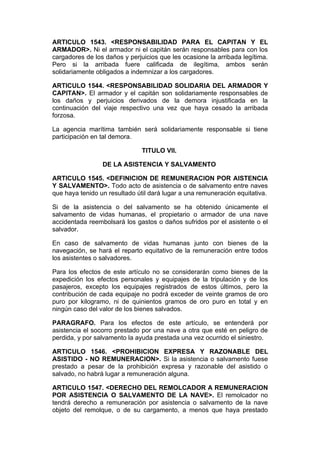 ARTICULO 1543. <RESPONSABILIDAD PARA EL CAPITAN Y EL
ARMADOR>. Ni el armador ni el capitán serán responsables para con los
cargadores de los daños y perjuicios que les ocasione la arribada legítima.
Pero si la arribada fuere calificada de ilegítima, ambos serán
solidariamente obligados a indemnizar a los cargadores.

ARTICULO 1544. <RESPONSABILIDAD SOLIDARIA DEL ARMADOR Y
CAPITAN>. El armador y el capitán son solidariamente responsables de
los daños y perjuicios derivados de la demora injustificada en la
continuación del viaje respectivo una vez que haya cesado la arribada
forzosa.

La agencia marítima también será solidariamente responsable si tiene
participación en tal demora.

                               TITULO VII.

                 DE LA ASISTENCIA Y SALVAMENTO

ARTICULO 1545. <DEFINICION DE REMUNERACION POR AISTENCIA
Y SALVAMENTO>. Todo acto de asistencia o de salvamento entre naves
que haya tenido un resultado útil dará lugar a una remuneración equitativa.

Si de la asistencia o del salvamento se ha obtenido únicamente el
salvamento de vidas humanas, el propietario o armador de una nave
accidentada reembolsará los gastos o daños sufridos por el asistente o el
salvador.

En caso de salvamento de vidas humanas junto con bienes de la
navegación, se hará el reparto equitativo de la remuneración entre todos
los asistentes o salvadores.

Para los efectos de este artículo no se considerarán como bienes de la
expedición los efectos personales y equipajes de la tripulación y de los
pasajeros, excepto los equipajes registrados de estos últimos, pero la
contribución de cada equipaje no podrá exceder de veinte gramos de oro
puro por kilogramo, ni de quinientos gramos de oro puro en total y en
ningún caso del valor de los bienes salvados.

PARAGRAFO. Para los efectos de este artículo, se entenderá por
asistencia el socorro prestado por una nave a otra que esté en peligro de
perdida, y por salvamento la ayuda prestada una vez ocurrido el siniestro.

ARTICULO 1546. <PROHIBICION EXPRESA Y RAZONABLE DEL
ASISTIDO - NO REMUNERACION>. Si la asistencia o salvamento fuese
prestado a pesar de la prohibición expresa y razonable del asistido o
salvado, no habrá lugar a remuneración alguna.

ARTICULO 1547. <DERECHO DEL REMOLCADOR A REMUNERACION
POR ASISTENCIA O SALVAMENTO DE LA NAVE>. El remolcador no
tendrá derecho a remuneración por asistencia o salvamento de la nave
objeto del remolque, o de su cargamento, a menos que haya prestado
 