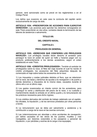 perecer, será sancionado como se prevé en los reglamentos o en el
Código Penal.

Los daños que ocasione en este caso la conducta del capitán serán
exclusivamente de cargo de éste.

ARTICULO 1554. <PRESCRIPCION DE ACCIONES PARA EJERCITAR
DERECHOS>. Las acciones para ejercitar los derechos consagrados en
este Título prescribirán en dos años, contados desde la terminación de las
labores de asistencia o salvamento.

                                TITULO VIII.

                          DEL CREDITO NAVAL

                               CAPITULO I.

                       PRIVILEGIOS EN GENERAL

ARTICULO 1555. <DERECHOS QUE CONFIEREN LOS PRIVILEGIOS
NAVALES>. Los privilegios navales darán derecho al acreedor para
perseguir la nave en poder de quien se halle y hacerse pagar con su
producto preferentemente a los demás acreedores, según el orden
establecido en este Título.

ARTICULO 1556. <CREDITOS PRIVILEGIADOS>. Tendrán el carácter de
privilegiados sobre la nave, el flete del viaje durante el cual ha nacido el
crédito privilegiado, los accesorios del flete adquiridos después de
comenzado el viaje sobre todos los accesorios de la nave:

1) Los impuestos y costas judiciales debidos al fisco, que se relacionen
con la nave, las tasas y derechos de ayudas a la navegación o de puerto y
demás derechos e impuestos de la misma clase, causados durante el
último año o en el último viaje;

2) Los gastos ocasionados en interés común de los acreedores, para
conseguir la venta y distribución del precio de la nave, o su custodia y
mantenimiento desde la entrada en el último puerto y la remuneración de
los prácticos necesarios para dicho ingreso;

3) Los créditos derivados del contrato de trabajo celebrado con el capitán,
los oficiales, la tripulación, y de los servicios prestados por otras personas
a bordo;

4) La remuneración que se deba por salvamento y asistencia y la
contribución a cargo de la nave en las averías comunes;

5) Las indemnizaciones por abordaje u otros accidentes de navegación,
por daños causados en las obras de los puertos, muelles y vías
navegables, por lesiones corporales a los pasajeros y personal de
tripulación, o por pérdidas y averías de la carga o los equipajes;
 