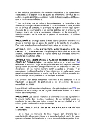 6) Los créditos procedentes de contratos celebrados o de operaciones
efectuadas por el capitán fuera del puerto de armamento, en virtud de sus
poderes legales, para las necesidades reales de la conservación del buque
o de la continuación del viaje, y

7) Las cantidades que se deban a los proveedores de materiales, a los
artesanos y trabajadores empleados en la construcción de la nave, cuando
no se efectúe en astillero, si el buque no hubiere hecho viaje alguno
después de la construcción; y las sumas debidas por el armador, por
trabajos, mano de obra y suministros utilizados en la reparación y
aprovisionamiento de la nave en el puerto de armamento, si hubiere
navegado.

PARAGRAFO. El privilegio sobre el flete podrá ejercitarse mientras sea
debido o mientras esté en poder del capitán o del agente del propietario.
Esta regla se aplicará respecto del privilegio sobre los accesorios.

ARTICULO 1557. <LOS PRIVILEGIOS CONFORMADOS POR EL
CAPITAL Y LOS INTERESES>. Los privilegios enunciados en el artículo
anterior, comprenderán tanto el capital como sus intereses causados
durante los dos últimos años.

ARTICULO 1558. <GRADUACION Y PAGO DE CREDITOS SEGUN EL
ORDEN DE ENUNCIACION>. Los créditos indicados en el artículo 1556
referentes a un mismo viaje, serán graduados entre sí según el orden en
que aparecen enunciados. Excepción hecha de los ordinales 4o. y 6o., los
designados en un mismo número serán pagados a prorrata, y si
concurrieren créditos referentes a viajes diferentes, en cada grado, serán
pagados en el orden inverso a sus fechas. Pero los créditos provenientes
del último viaje serán preferidos a los de viajes anteriores.

Los créditos por daños corporales causados a los pasajeros o a la
tripulación se pagarán de preferencia a los procedentes de daños
causados a las cosas.

Los créditos incluidos en los ordinales 4o. y 6o. del citado artículo 1556, en
cada una de estas categorías, se pagarán en el orden inverso de la fecha
en que se han originado.

PARAGRAFO. Los créditos referentes a un mismo suceso se reputarán de
la misma fecha. Los créditos resultantes de un contrato único de
enrolamiento para diversos viajes, concurrirán, en su totalidad y en el
mismo grado, con los créditos del último viaje.

ARTICULO 1559. <CASOS QUE SE NETIENDEN POR VIAJE>. Por viaje
se entenderá:

1) Si la nave es mercante de línea regular, con itinerario fijo o
preestablecido, el correspondiente a la travesía desde el puerto de zarpe
que sea cabecera de línea hasta el puerto terminal de la respectiva línea,
 