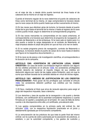 en el viaje de ida, o desde dicho puerto terminal de línea hasta el de
cabecera de la misma en el viaje de regreso.

Cuando el itinerario regular de la nave determine el puerto de cabecera de
línea como terminal de la misma, el viaje comprenderá la travesía desde
que la nave zarpe de dicho puerto hasta que arribe nuevamente al mismo;

2) En las naves que efectúan giras de turismo, la travesía desde el puerto
inicial de la gira hasta el terminal de la misma o hasta el regreso de la nave
a dicho puerto inicial, según lo determine el correspondiente programa;

3) En las naves mercantes no comprendidas en los casos anteriores, el
correspondiente a la travesía que determine el programa de navegación, el
contrato de fletamento o el de embarque. Si la nave sale en lastre para ir a
otro puerto a recibir la carga designada en el contrato de fletamento, el
viaje empieza desde el zarpe del puerto en que se hizo a la mar en lastre.

4) Si no existe programa previo de navegación, contrato de fletamento o
embarque, la travesía desde el puerto de zarpe de la nave hasta el destino
que figure en la respectiva documentación, y

5) Si la nave es de pesca o de investigación científica, el correspondiente a
la duración de la campaña.

ARTICULO 1560. <EXISTENCIA DE LIMITACION LEGAL SOBRE
CREDITOS>. En caso de existir una limitación legal en relación con alguno
de los créditos previstos en el artículo 1556, los acreedores privilegiados
tendrán derecho de reclamar el importe íntegro de sus créditos sin
deducción alguna por razón de las reglas sobre limitación, pero sin que la
suma que reciban exceda de la cantidad debida en virtud de dichas reglas.

ARTICULO 1561. <MEDIOS DE JUSTIFICACION DE LOS CREDITOS
PRIVILEGIADOS>. Para gozar de los privilegios que concede el artículo
1556, los acreedores deberán justificar sus créditos por los medios
siguientes:

1) El fisco, mediante el título que sirva de recaudo ejecutivo para exigir el
pago del respectivo impuesto, tasa o derecho;

2) Los derechos y tasa de ayudas de la navegación o de puerto y demás
similares, con certificación de la autoridad competente respectiva o cuenta
firmada por el capitán y aceptada por el armador. En caso de falta de dicha
cuenta o de discrepancia entre ella y el certificado, prevalecerá este;

3) Los gastos comprendidos en la primera parte del ordinal 2o. del
artículos 1556, con la respectiva liquidación practicada en el juicio y
debidamente aprobada por el funcionario competente;

4) La remuneración de los prácticos de que trata la parte final del mismo
ordinal, con la cuenta de cobro autorizada por la asociación de prácticos, si
existiere, o por la autoridad competente, y los gastos de custodia y
 