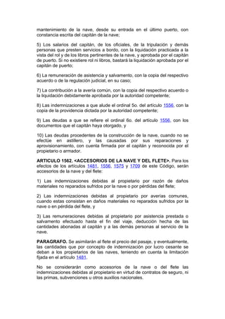 mantenimiento de la nave, desde su entrada en el último puerto, con
constancia escrita del capitán de la nave;

5) Los salarios del capitán, de los oficiales, de la tripulación y demás
personas que presten servicios a bordo, con la liquidación practicada a la
vista del rol y de los libros pertinentes de la nave, y aprobada por el capitán
de puerto. Si no existiere rol ni libros, bastará la liquidación aprobada por el
capitán de puerto;

6) La remuneración de asistencia y salvamento, con la copia del respectivo
acuerdo o de la regulación judicial, en su caso;

7) La contribución a la avería común, con la copia del respectivo acuerdo o
la liquidación debidamente aprobada por la autoridad competente;

8) Las indemnizaciones a que alude el ordinal 5o. del artículo 1556, con la
copia de la providencia dictada por la autoridad competente;

9) Las deudas a que se refiere el ordinal 6o. del artículo 1556, con los
documentos que el capitán haya otorgado, y

10) Las deudas procedentes de la construcción de la nave, cuando no se
efectúe en astillero, y las causadas por sus reparaciones y
aprovisionamiento, con cuenta firmada por el capitán y reconocida por el
propietario o armador.

ARTICULO 1562. <ACCESORIOS DE LA NAVE Y DEL FLETE>. Para los
efectos de los artículos 1481, 1556, 1575 y 1709 de este Código, serán
accesorios de la nave y del flete:

1) Las indemnizaciones debidas al propietario por razón de daños
materiales no reparados sufridos por la nave o por pérdidas del flete;

2) Las indemnizaciones debidas al propietario por averías comunes,
cuando estas consistan en daños materiales no reparados sufridos por la
nave o en pérdida del flete, y

3) Las remuneraciones debidas al propietario por asistencia prestada o
salvamento efectuado hasta el fin del viaje, deducción hecha de las
cantidades abonadas al capitán y a las demás personas al servicio de la
nave.

PARAGRAFO. Se asimilarán al flete el precio del pasaje, y eventualmente,
las cantidades que por concepto de indemnización por lucro cesante se
deban a los propietarios de las naves, teniendo en cuenta la limitación
fijada en el artículo 1481.

No se considerarán como accesorios de la nave o del flete las
indemnizaciones debidas al propietario en virtud de contratos de seguro, ni
las primas, subvenciones u otros auxilios nacionales.
 