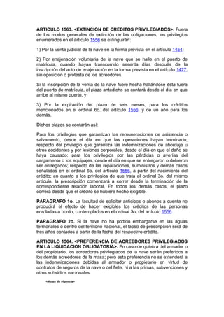 ARTICULO 1563. <EXTINCION DE CREDITOS PRIVILEGIADOS>. Fuera
de los modos generales de extinción de las obligaciones, los privilegios
enumerados en el artículo 1556 se extinguirán:

1) Por la venta judicial de la nave en la forma prevista en el artículo 1454;

2) Por enajenación voluntaria de la nave que se halle en el puerto de
matrícula, cuando hayan transcurrido sesenta días después de la
inscripción del acto de enajenación en la forma prevista en el artículo 1427,
sin oposición o protesta de los acreedores.

Si la inscripción de la venta de la nave fuere hecha hallándose ésta fuera
del puerto de matrícula, el plazo antedicho se contará desde el día en que
arribe al mismo puerto, y

3) Por la expiración del plazo de seis meses, para los créditos
mencionados en el ordinal 6o. del artículo 1556, y de un año para los
demás.

Dichos plazos se contarán así:

Para los privilegios que garantizan las remuneraciones de asistencia o
salvamento, desde el día en que las operaciones hayan terminado;
respecto del privilegio que garantiza las indemnizaciones de abordaje u
otros accidentes y por lesiones corporales, desde el día en que el daño se
haya causado; para los privilegios por las pérdidas o averías del
cargamento o los equipajes, desde el día en que se entregaron o debieron
ser entregados; respecto de las reparaciones, suministros y demás casos
señalados en el ordinal 6o. del artículo 1556, a partir del nacimiento del
crédito; en cuanto a los privilegios de que trata el ordinal 3o. del mismo
artículo, la prescripción comenzará a correr desde la terminación de la
correspondiente relación laboral. En todos los demás casos, el plazo
correrá desde que el crédito se hubiere hecho exigible.

PARAGRAFO 1o. La facultad de solicitar anticipos o abonos a cuenta no
producirá el efecto de hacer exigibles los créditos de las personas
enroladas a bordo, contemplados en el ordinal 3o. del artículo 1556.

PARAGRAFO 2o. Si la nave no ha podido embargarse en las aguas
territoriales o dentro del territorio nacional, el lapso de prescripción será de
tres años contados a partir de la fecha del respectivo crédito.

ARTICULO 1564. <PREFERENCIA DE ACREEDORES PRIVILEGIADOS
EN LA LIQUIDACION OBLIGATORIA>. En caso de quiebra del armador o
del propietario, los acreedores privilegiados de la nave serán preferidos a
los demás acreedores de la masa; pero esta preferencia no se extenderá a
las indemnizaciones debidas al armador o propietario en virtud de
contratos de seguros de la nave o del flete, ni a las primas, subvenciones y
otros subsidios nacionales.
    <Notas de vigencia>
 