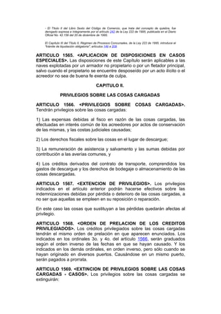 - El Título II del Libro Sexto del Código de Comercio, que trata del concepto de quiebra, fue
    derogado expresa e íntegramente por el artículo 242 de la Ley 222 de 1995, publicada en el Diario
    Oficial No. 42.156 del 20 de diciembre de 1995.

    El Capítulo III del Título II, Régimen de Procesos Concursales, de la Ley 222 de 1995, introduce el
    "trámite de liquidación obligatoria", artículos 149 a 208.


ARTICULO 1565. <APLICACION DE DISPOSICIONES EN CASOS
ESPECIALES>. Las disposiciones de este Capítulo serán aplicables a las
naves explotadas por un armador no propietario o por un fletador principal,
salvo cuando el propietario se encuentre desposeído por un acto ilícito o el
acreedor no sea de buena fe exenta de culpa.

                                          CAPITULO II.

               PRIVILEGIOS SOBRE LAS COSAS CARGADAS

ARTICULO 1566. <PRIVILEGIOS SOBRE                                       COSAS          CARGADAS>.
Tendrán privilegios sobre las cosas cargadas:

1) Las expensas debidas al fisco en razón de las cosas cargadas, las
efectuadas en interés común de los acreedores por actos de conservación
de las mismas, y las costas judiciales causadas;

2) Los derechos fiscales sobre las cosas en el lugar de descargue;

3) La remuneración de asistencia y salvamento y las sumas debidas por
contribución a las averías comunes, y

4) Los créditos derivados del contrato de transporte, comprendidos los
gastos de descargue y los derechos de bodegaje o almacenamiento de las
cosas descargadas.

ARTICULO 1567. <EXTENCION DE PRIVILEGIOS>. Los privilegios
indicados en el artículo anterior podrán hacerse efectivos sobre las
indemnizaciones debidas por pérdida o deterioro de las cosas cargadas, a
no ser que aquellas se empleen en su reposición o reparación.

En este caso las cosas que sustituyan a las pérdidas quedarán afectas al
privilegio.

ARTICULO 1568. <ORDEN DE PRELACION DE LOS CREDITOS
PRIVILEGIADOS>. Los créditos privilegiados sobre las cosas cargadas
tendrán el mismo orden de prelación en que aparecen enunciados. Los
indicados en los ordinales 3o. y 4o. del artículo 1566, serán graduados
según el orden inverso de las fechas en que se hayan causado. Y los
indicados en los demás ordinales, en orden inverso, pero sólo cuando se
hayan originado en diversos puertos. Causándose en un mismo puerto,
serán pagados a prorrata.

ARTICULO 1569. <EXTINCION DE PRIVILEGIOS SOBRE LAS COSAS
CARGADAS - CASOS>. Los privilegios sobre las cosas cargadas se
extinguirán:
 
