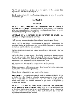 1o) Si los acreedores ejercen la acción dentro de los quince días
siguientes a la fecha del descargue, y

2o) Si las cosas han sido transferidas y entregadas a terceros de buena fe
exenta de culpa.

                              CAPITULO III.

                                HIPOTECA

ARTICULO 1570. <HIPOTECA DE EMBARCACIONES MAYORES Y
MENORES - PRENDA>. Podrán hipotecarse las embarcaciones mayores
y las menores dedicadas a pesquería, a investigación científica o a recreo.
Las demás podrán gravarse con prenda.

ARTICULO 1571. <CONTENIDO DE LA HIPOTECA DE NAVES>. La
escritura de la hipoteca deberá contener:

1) El nombre, la nacionalidad y el domicilio del acreedor y del deudor;

2) El importe del crédito que garantiza el gravamen, determinado en
cantidad líquida, y los intereses del mismo. Si la hipoteca es abierta se
indicará la cuantía máxima que garantiza;

3) Fecha del vencimiento del plazo para el pago del capital y de los
intereses;

4) Nombre, tipo, tonelaje, señas y descripción completa de la nave que se
grava, y el número y fecha de la matrícula. Si el gravamen recayere sobre
una nave en construcción, deberá identificarse plenamente mediante las
especificaciones necesarias para el registro de la nave;

5) La estimación del valor de la nave al tiempo de ser gravada;

6) Las indicaciones sobre seguros y gravámenes, así como los accesorios
que quedan excluidos de la garantía, y

7) Las demás estipulaciones que acuerden las partes.

PARAGRAFO. La falta de alguna de las especificaciones señaladas en los
ordinales 1o. a 6o. viciará de nulidad el gravamen cuando por tal omisión
no se pueda saber con certeza quién es el acreedor o el deudor, cuál el
monto de la deuda y la fecha o condición de que penda su exigibilidad y
cuál la nave gravada.

ARTICULO 1572. <REGISTRO DE HIPOTECA EN LA CAPITANIA QUE
ESTE MATRICULADA LA NAVE>. La escritura de hipoteca se registrará
en la misma capitanía en que la nave esté matriculada; y si se trata de una
nave en construcción, el registro se hará en la capitanía del puerto del
lugar en que se encuentre el astillero.
 