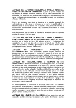 ARTICULO 138. <APORTES DE INDUSTRIA O TRABAJO PERSONAL
CON PARTICIPACION DE UTILIDADES>. Cuando el aporte consista en
la industria o trabajo personal estimado en un valor determinado, la
obligación del aportante se considerará cumplida sucesivamente por la
suma periódica que represente para la sociedad el servicio que constituya
el objeto del aporte.

Podrá, sin embargo, aportarse la industria o el trabajo personal sin
estimación de su valor; pero en este caso el aportante no podrá redimir o
liberar cuotas de capital social con su aporte, aunque tendrá derecho a
participar en las utilidades sociales y en cualquier superávit en la forma
que se estipule.

Las obligaciones del aportante se someterán en estos casos al régimen
civil de las obligaciones de hacer.

ARTICULO 139. <APORTE DE INDUSTRIA O TRABAJO PERSONAL
CON VALOR ESTIMADO EN SOCIEDAD POR ACCIONES>. En el caso
previsto en el inciso primero del artículo anterior y tratándose de
sociedades por acciones, deberá amortizarse el aporte de industria con
cargo a la cuenta de pérdida y ganancias de cada ejercicio social, en la
parte proporcional que a éste corresponda.

ARTICULO          140.     <PROMOTORES           -     CONCEPTO          Y
RESPONSABILIDAD>. Son promotores quienes hayan planeado la
organización de una empresa y presentado estudios técnicos de su
factibilidad. Dichos promotores responderán solidaria e ilimitadamente de
las obligaciones contraídas para constituir la sociedad y si ésta no se
perfecciona, carecerán de toda acción contra los presuntos constituyentes.

ARTICULO 141. <REMUNERACIONES Y VENTAJAS DE LOS
PROMOTORES>. Las remuneraciones o ventajas particulares en favor de
los promotores para compensarles sus servicios y gastos justificados,
deberán constar en la escritura de constitución y solamente consistirán en
una participación en las utilidades líquidas, distribuibles entre ellos en la
forma prevista en los estatutos, sin exceder en total del quince por ciento
de las mismas y por un lapso no mayor de cinco años, contados a partir
del primer ejercicio que registre utilidades, o con estas mismas
limitaciones, en un privilegio económico para las partes de interés, cuotas
o acciones que ellos suscriban al tiempo de la constitución y paguen en
dinero u otros bienes tangibles. Cualquier estipulación en contrario se
considerará como no escrita.

En todo reglamento de colocación de acciones destinadas a ser suscritas
por personas no accionistas, y mientras subsistan las ventajas o privilegios
previstos en este artículo, se insertará el texto de las cláusulas estatutarias
que los consagren, y en el balance general anexo se dejará constancia del
plazo que falte para su extinción.

ARTICULO 142. <EMBARGO DE ACCIONES>. Los acreedores de los
asociados podrán embargar las acciones, las partes de interés o cuotas
 