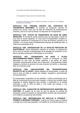 2. Con destino a la Dirección General Marítima, Dimar, para:

    ...

    d. El otorgamiento de rutas y servicios de transporte marítimo.

    ...

    El artículo 83 del Decreto 2150 de 1995 trata del término de vigencia de los certificados
    mencionados en el artículo 82


ARTICULO 1578. <PRUEBA ESCRITA DEL CONTRATO DE
TRANSPORTE MARITIMO>. El contrato de transporte marítimo se
probará por escrito, salvo que se trate de transporte de embarcaciones
menores, caso en el cual se estará a lo dispuesto en el reglamento.

ARTICULO 1579. <PACTO DE TRANSPORTE EN NAVE DE LINEA
REGULAR>. El transporte podrá pactarse para ser ejecutado a bordo de
una nave de líneas regulares, en cuyo caso el transportador cumplirá su
obligación verificando el transporte en la nave de itinerario prevista en el
contrato, o en la que zarpe inmediatamente después de celebrado éste, si
nada se ha expresado en él.

ARTICULO 1580. <DESIGNACION DE LA NAVE-NO PRIVACION DE
SUSTITUIRLA>. Salvo estipulación expresa en contrario, la designación
de la nave no privará al transportador de la facultad de sustituirla, si con
ello no se altera el itinerario contemplado en el contrato.

ARTICULO        1581.     <TRANSPORTE        EN     NAVE      Y    PLAZO
INDETERMINADO-TIEMPO USUAL>. Cuando el transporte no deba
ejecutarse en una nave de líneas regulares y las partes no hayan
convenido expresamente el plazo de su ejecución, el transportador estará
obligado a conducir la persona o la cosa al puerto de destino, y descargar
ésta, en el tiempo usual.

ARTICULO     1582.    <OBLIGACIONES      DEL    TRANSPORTADOR
RESPECTO DE LA NAVE>. Estará obligado el transportador a cuidar de
que la nave se halle en estado de navegar, equipada y aprovisionada
convenientemente.

El transportador responderá de las pérdidas o daños provenientes de la
falta de condiciones de la nave para navegar, a menos que acredite haber
empleado la debida diligencia para ponerla y mantenerla en el estado
adecuado, o que el daño se deba a vicio oculto que escape a una
razonable diligencia.

ARTICULO 1583. <CARACTER DE REPRESENTANTE MARITIMO DEL
CAPITAN>. El capitán de la nave en que se ejecute el contrato de
transporte, tendrá el carácter de representante marítimo del transportador,
en lo relativo a la ejecución del contrato.

ARTICULO 1584. <IMPOSIBILIDAD DE ANCLAJE O ATRAQUE -
FONDEO O REGRESO FORZOSO>. Cuando por fuerza mayor el ataque
o anclaje de la nave sea imposible, si el capitán no ha recibido órdenes o si
 
