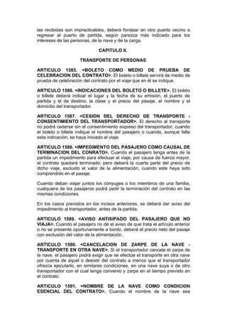 las recibidas son impracticables, deberá fondear en otro puerto vecino o
regresar al puerto de partida, según parezca más indicado para los
intereses de las personas, de la nave y de la carga.

                              CAPITULO II.

                    TRANSPORTE DE PERSONAS

ARTICULO 1585. <BOLETO COMO MEDIO DE PRUEBA DE
CELEBRACION DEL CONTRATO>. El boleto o billete servirá de medio de
prueba de celebración del contrato por el viaje que en él se indique.

ARTICULO 1586. <INDICACIONES DEL BOLETO O BILLETE>. El boleto
o billete deberá indicar el lugar y la fecha de su emisión, el puerto de
partida y el de destino, la clase y el precio del pasaje, el nombre y el
domicilio del transportador.

ARTICULO 1587. <CESION DEL DERECHO DE TRANSPORTE -
CONSENTIMIENTO DEL TRANSPORTADOR>. El derecho al transporte
no podrá cederse sin el consentimiento expreso del transportador, cuando
el boleto o billete indique el nombre del pasajero o cuando, aunque falte
esta indicación, se haya iniciado el viaje.

ARTICULO 1588. <IMPEDIMENTO DEL PASAJERO COMO CAUSAL DE
TERMINACION DEL CONRATO>. Cuando el pasajero tenga antes de la
partida un impedimento para efectuar el viaje, por causa de fuerza mayor,
el contrato quedará terminado, pero deberá la cuarta parte del precio de
dicho viaje, excluido el valor de la alimentación, cuando este haya sido
comprendido en el pasaje.

Cuando deban viajar juntos los cónyuges o los miembros de una familia,
cualquiera de los pasajeros podrá pedir la terminación del contrato en las
mismas condiciones.

En los casos previstos en los incisos anteriores, se deberá dar aviso del
impedimento al transportador, antes de la partida.

ARTICULO 1589. <AVISO ANTISIPADO DEL PASAJERO QUE NO
VIAJA>. Cuando el pasajero no dé el aviso de que trata el artículo anterior
o no se presente oportunamente a bordo, deberá el precio neto del pasaje
con exclusión del valor de la alimentación.

ARTICULO 1590. <CANCELACION DE ZARPE DE LA NAVE -
TRANSPORTE EN OTRA NAVE>. Si el transportador cancela el zarpe de
la nave, el pasajero podrá exigir que se efectúe el transporte en otra nave
por cuenta de aquel o desistir del contrato a menos que el transportador
ofrezca ejecutarlo, en similares condiciones, en una nave suya o de otro
transportador con el cual tenga convenio y zarpe en el tiempo previsto en
el contrato.

ARTICULO 1591. <NOMBRE DE LA NAVE COMO CONDICION
ESENCIAL DEL CONTRATO>. Cuando el nombre de la nave sea
 