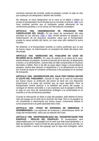 condición esencial del contrato, podrá el pasajero cumplir el viaje en otra
que sustituya a la designada o desistir del contrato.

No obstante, la mera designación de la nave en el billete o boleto no
privará al transportador de la facultad que le concede el artículo 1580, si la
nave sustituta permite que el transporte pueda efectuarse en las
condiciones pactadas y no se causa con ello perjuicio al pasajero.

ARTICULO       1592.    <INDEMNIZACION       DE   PERJUICIOS        POR
CANCELACION DEL VIAJE>. En los casos de cancelación del viaje
previstos en los artículos 1590 y 1591, tendrá derecho el pasajero a la
indemnización de los perjuicios causados, salvo que el transportador
pruebe la causa extraña del hecho, en cuyo caso sólo restituirá la suma
recibida.

No obstante, si el transportador acredita un motivo justificado que no sea
de fuerza mayor, la indemnización no excederá del doble del precio neto
del pasaje.

ARTICULO 1593. <DERECHOS DEL PASAJERO EN CASO DE
RETARDO EN EL ZARPE>. En caso de retardo en el zarpe de la nave,
tendrá derecho el pasajero, durante el período de la demora, al alojamiento
a bordo y a la alimentación, cuando ésta se halle comprendida en el precio
del boleto o billete. Pero si de ello se sigue algún riesgo o incomodidad al
pasajero, tendrá éste derecho al alojamiento y a la alimentación en tierra
por cuenta de aquel en similares condiciones a las pactadas en el contrato
de transporte.

ARTICULO 1594. <INTERRUPCION DEL VIAJE POR FUERZA MAYOR
O CULPA DEL PASAJERO>. Cuando el viaje de la nave se interrumpa
por fuerza mayor, la restitución del precio se hará con una deducción
proporcional a la parte del contrato que se haya ejecutado. Pero el
transportador tendrá derecho a la totalidad del precio del pasaje, si
consigue en tiempo razonable y a sus expensas que el pasajero continúe
el viaje en una nave de características análogas a la contemplada en el
contrato y en las condiciones pactadas.

Cuando la interrupción se deba a culpa del pasajero, éste deberá el precio
neto del pasaje por el resto de la duración del viaje. Pero si el pasajero se
vió constreñido a interrumpirlo por fuerza mayor, únicamente deberá la
suma proporcional a la parte ejecutada del a trato.

ARTICULO 1595. <PAGO DE EXPENSAS DE EMBARQUE Y
DESEMBARQUE>. Las expensas de embarque y desembarque serán de
cargo del transportador, salvo que se estipule otra cosa.

ARTICULO 1596. <RESPONSABILIDAD DEL TRANSPORTADOR POR
EQUIPAJE - REGLAS DEL EQUIPAJE>. El transportador será
responsable para con el pasajero por el valor que éste haya declarado o, a
falta de declaración, hasta el límite de diez gramos de oro puro por kilo, en
caso de pérdida o avería del equipaje que le haya sido entregado, salvo
 