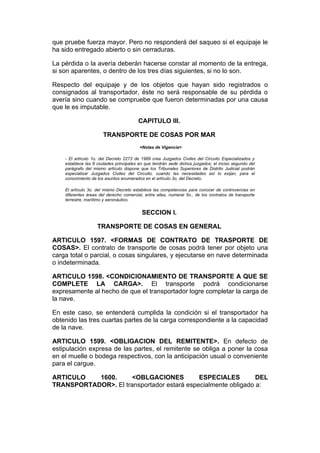 que pruebe fuerza mayor. Pero no responderá del saqueo si el equipaje le
ha sido entregado abierto o sin cerraduras.

La pérdida o la avería deberán hacerse constar al momento de la entrega,
si son aparentes, o dentro de los tres días siguientes, si no lo son.

Respecto del equipaje y de los objetos que hayan sido registrados o
consignados al transportador, éste no será responsable de su pérdida o
avería sino cuando se compruebe que fueron determinadas por una causa
que le es imputable.

                                         CAPITULO III.

                       TRANSPORTE DE COSAS POR MAR
                                         <Notas de Vigencia>

    - El artículo 1o. del Decreto 2273 de 1989 crea Juzgados Civiles del Circuito Especializados y
    establece las 8 ciudades principales en que tendrán sede dichos juzgados; el inciso segundo del
    parágrafo del mismo artículo dispone que los Tribunales Superiores de Distrito Judicial podrán
    especializar Juzgados Civiles del Circuito, cuando las necesidades así lo exijan, para el
    conocimiento de los asuntos enumerados en el artículo 3o. del Decreto.

    El artículo 3o. del mismo Decreto establece las competencias para conocer de controvercias en
    diferentes áreas del derecho comercial, entre ellas, numeral 5o., de los contratos de transporte
    terrestre, marítimo y aeronáutico.


                                          SECCION I.

                    TRANSPORTE DE COSAS EN GENERAL

ARTICULO 1597. <FORMAS DE CONTRATO DE TRASPORTE DE
COSAS>. El contrato de transporte de cosas podrá tener por objeto una
carga total o parcial, o cosas singulares, y ejecutarse en nave determinada
o indeterminada.

ARTICULO 1598. <CONDICIONAMIENTO DE TRANSPORTE A QUE SE
COMPLETE LA CARGA>. El transporte podrá condicionarse
expresamente al hecho de que el transportador logre completar la carga de
la nave.

En este caso, se entenderá cumplida la condición si el transportador ha
obtenido las tres cuartas partes de la carga correspondiente a la capacidad
de la nave.

ARTICULO 1599. <OBLIGACION DEL REMITENTE>. En defecto de
estipulación expresa de las partes, el remitente se obliga a poner la cosa
en el muelle o bodega respectivos, con la anticipación usual o conveniente
para el cargue.

ARTICULO   1600.      <OBLGACIONES          ESPECIALES         DEL
TRANSPORTADOR>. El transportador estará especialmente obligado a:
 