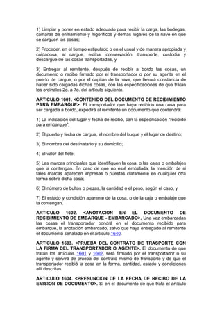 1) Limpiar y poner en estado adecuado para recibir la carga, las bodegas,
cámaras de enfriamiento y frigoríficos y demás lugares de la nave en que
se carguen las cosas;

2) Proceder, en el tiempo estipulado o en el usual y de manera apropiada y
cuidadosa, al cargue, estiba, conservación, transporte, custodia y
descargue de las cosas transportadas, y

3) Entregar al remitente, después de recibir a bordo las cosas, un
documento o recibo firmado por el transportador o por su agente en el
puerto de cargue, o por el capitán de la nave, que llevará constancia de
haber sido cargadas dichas cosas, con las especificaciones de que tratan
los ordinales 2o. a 7o. del artículo siguiente.

ARTICULO 1601. <CONTENIDO DEL DOCUMENTO DE RECIBIMIENTO
PARA EMBARQUE>. El transportador que haya recibido una cosa para
ser cargada a bordo, expedirá al remitente un documento que contendrá:

1) La indicación del lugar y fecha de recibo, can la especificación "recibido
para embarque";

2) El puerto y fecha de cargue, el nombre del buque y el lugar de destino;

3) El nombre del destinatario y su domicilio;

4) El valor del flete;

5) Las marcas principales que identifiquen la cosa, o las cajas o embalajes
que la contengan. En caso de que no esté embalada, la mención de si
tales marcas aparecen impresas o puestas claramente en cualquier otra
forma sobre dicha cosa;

6) El número de bultos o piezas, la cantidad o el peso, según el caso, y

7) El estado y condición aparente de la cosa, o de la caja o embalaje que
la contengan.

ARTICULO 1602. <ANOTACION EN EL DOCUMENTO DE
RECIBIMIENTO DE EMBARQUE - EMBARCADO>. Una vez embarcadas
las cosas el transportador pondrá en el documento recibido para
embarque, la anotación embarcado, salvo que haya entregado al remitente
el documento señalado en el artículo 1640.

ARTICULO 1603. <PRUEBA DEL CONTRATO DE TRASPORTE CON
LA FIRMA DEL TRANSPORTADOR O AGENTE>. El documento de que
tratan los artículos 1601 y 1602, será firmado por el transportador o su
agente y servirá de prueba del contrato mismo de transporte y de que el
transportador recibió la cosa en la forma, cantidad, estado y condiciones
allí descritas.

ARTICULO 1604. <PRESUNCION DE LA FECHA DE RECIBO DE LA
EMISION DE DOCUMENTO>. Si en el documento de que trata el artículo
 