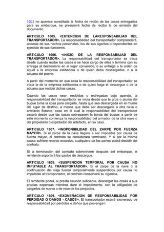 1601 no aparece acreditada la fecha de recibo de las cosas entregadas
para su embarque, se presumirá fecha de recibo la de emisión del
documento.

ARTICULO 1605. <EXTENCION DE LARESPONSABILIAD DEL
TRANSPORTADOR>. La responsabilidad del transportador comprenderá,
además de sus hechos personales, los de sus agentes o dependientes en
ejercicio de sus funciones.

ARTICULO 1606. <INICIO DE LA RESPONSABILIAD DEL
TRANSPORTADOR>. La responsabilidad del transportador se inicia
desde cuando recibe las cosas o se hace cargo de ellas y termina con su
entrega al destinatario en el lugar convenido, o su entrega a la orden de
aquél a la empresa estibadora o de quien deba descargarlas, o a la
aduana del puerto.

A partir del momento en que cesa la responsabilidad del transportador se
inicia la de la empresa estibadora o de quien haga el descargue o de la
aduana que recibió dichas cosas.

Cuando las cosas sean recibidas o entregadas bajo aparejo, la
responsabilidad del transportador se inicia desde que la grúa o pluma del
buque toma la cosa para cargarla, hasta que sea descargada en el muelle
del lugar de destino, a menos que deba ser descargada a otra nave o
artefacto flotante, caso en el cual la responsabilidad del transportador
cesará desde que las cosas sobrepasen la borda del buque; a partir de
este momento comienza la responsabilidad del armador de la otra nave o
del propietario o explotador del artefacto, en su caso.

ARTICULO 1607. <INOPONIBILIDAD DEL ZARPE POR FUERZA
MAYOR>. Si el zarpe de la nave llegare a ser imposible por causa de
fuerza mayor, el contrato se considerará terminado. Y si por la misma
causa sufriere retardo excesivo, cualquiera de las partes podrá desistir del
contrato.

Si la terminación del contrato sobreviniere después del embarque, el
remitente soportará los gastos de descargue.

ARTICULO 1608. <SUSPENCION TEMPORAL POR CAUSA NO
IMPUTABLE AL TRANSPORTADOR>. Si el zarpe de la nave o la
continuación del viaje fueren temporalmente suspendidos por causa no
imputable al transportador, el contrato conservará su vigencia.

El remitente podrá, si presta caución suficiente, descargar las cosas a sus
propias expensas mientras dure el impedimento, con la obligación de
cargarlas de nuevo o de resarcir los perjuicios.

ARTICULO 1609. <EXONERACION DE RESPONSABILIDAD POR
PERDIDAD O DAÑOS - CASOS>. El transportador estará exonerado de
responsabilidad por pérdidas o daños que provengan:
 
