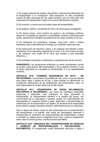 1) De culpas náuticas del capitán, del práctico o del personal destinado por
el transportador a la navegación. Esta excepción no será procedente
cuando el daño provenga de una culpa lucrativa; pero en este caso sólo
responderá el transportador hasta concurrencia del beneficio recibido;

2) De incendio, a menos que se pruebe culpa del transportador;

3) De peligros, daños o accidentes de mar o de otras aguas navegables;

4) De fuerza mayor, como hechos de guerra o de enemigos públicos,
detención o embargo por gobierno o autoridades, motines o perturbaciones
civiles, salvamento o tentativa de salvamento de vidas o bienes en el mar;

5) De restricción de cuarentena, huelgas, "lock_outs", paros o trabas
impuestas, total o parcialmente al trabajo, por cualquier causa que sea;

6) De disminución de volumen o peso, y de cualquier otra pérdida o daño,
resultantes de la naturaleza especial de la cosa, o de vicio propio de esta,
o de cualquier vicio oculto de la nave que escape a una razonable
diligencia, y

7) De embalaje insuficiente o deficiencia o imperfecciones de las marcas.

PARAGRAFO. Las excepciones anteriores no serán procedentes cuando
se pruebe culpa anterior del transportador o de su agente marítimo, o que
el hecho perjudicial es imputable al transportador o a su representante
marítimo.

ARTICULO 1610. <CAMBIOS RAZONABLES DE RUTA - NO
INFACCIONES>. Los cambios razonables de ruta, como el que se efectúe
para salvar vidas o bienes en el mar, o para intentar su salvamento, no
constituirán infracciones de las obligaciones del transportador, quien no
será responsable de ningún daño que de ello resulte.

ARTICULO 1611. <TRANSPORTE DE COSAS INFLAMABLES,
EXPLOSIVAS O PELIGROSAS>. Las cosas de naturaleza inflamable,
explosivas o peligrosas, cuyo embarque no haya consentido el
transportador, su representante marítimo o el capitán del buque, con
conocimiento de su naturaleza y carácter, podrán sin indemnización ser
descargadas en cualquier tiempo y lugar, destruidas o transformadas en
inofensivas por el transportador o el capitán. El remitente será responsable
de los daños y gastos causados directa o indirectamente por su embarque.

Pero si alguna de dichas cosas ha sido embarcada con el consentimiento
del transportador o el capitán, sólo podrá ser descargada, destruida o
transformada en inofensiva, sin responsabilidad del transportador, si llega
a constituir un peligro para la integridad de la nave o para el cargamento,
salvo caso de avería gruesa, cuando proceda decretarla.

ARTICULO 1612. <RENUNCIA DEL TRANSPORTADOR DE DERECHO
Y AUMENTO DE RESPONSABILIDAD Y OBLIGACIONES -
DOCUMENTO>. El transportador podrá libremente renunciar a todos o
 
