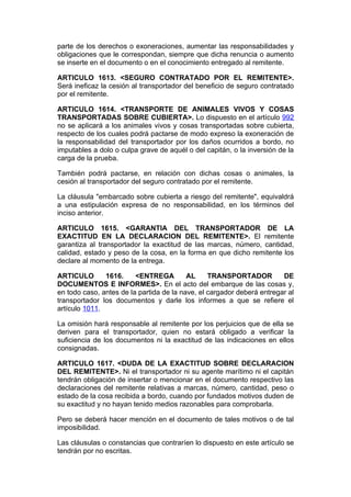 parte de los derechos o exoneraciones, aumentar las responsabilidades y
obligaciones que le correspondan, siempre que dicha renuncia o aumento
se inserte en el documento o en el conocimiento entregado al remitente.

ARTICULO 1613. <SEGURO CONTRATADO POR EL REMITENTE>.
Será ineficaz la cesión al transportador del beneficio de seguro contratado
por el remitente.

ARTICULO 1614. <TRANSPORTE DE ANIMALES VIVOS Y COSAS
TRANSPORTADAS SOBRE CUBIERTA>. Lo dispuesto en el artículo 992
no se aplicará a los animales vivos y cosas transportadas sobre cubierta,
respecto de los cuales podrá pactarse de modo expreso la exoneración de
la responsabilidad del transportador por los daños ocurridos a bordo, no
imputables a dolo o culpa grave de aquél o del capitán, o la inversión de la
carga de la prueba.

También podrá pactarse, en relación con dichas cosas o animales, la
cesión al transportador del seguro contratado por el remitente.

La cláusula "embarcado sobre cubierta a riesgo del remitente", equivaldrá
a una estipulación expresa de no responsabilidad, en los términos del
inciso anterior.

ARTICULO 1615. <GARANTIA DEL TRANSPORTADOR DE LA
EXACTITUD EN LA DECLARACION DEL REMITENTE>. El remitente
garantiza al transportador la exactitud de las marcas, número, cantidad,
calidad, estado y peso de la cosa, en la forma en que dicho remitente los
declare al momento de la entrega.

ARTICULO       1616.     <ENTREGA         AL     TRANSPORTADOR          DE
DOCUMENTOS E INFORMES>. En el acto del embarque de las cosas y,
en todo caso, antes de la partida de la nave, el cargador deberá entregar al
transportador los documentos y darle los informes a que se refiere el
artículo 1011.

La omisión hará responsable al remitente por los perjuicios que de ella se
deriven para el transportador, quien no estará obligado a verificar la
suficiencia de los documentos ni la exactitud de las indicaciones en ellos
consignadas.

ARTICULO 1617. <DUDA DE LA EXACTITUD SOBRE DECLARACION
DEL REMITENTE>. Ni el transportador ni su agente marítimo ni el capitán
tendrán obligación de insertar o mencionar en el documento respectivo las
declaraciones del remitente relativas a marcas, número, cantidad, peso o
estado de la cosa recibida a bordo, cuando por fundados motivos duden de
su exactitud y no hayan tenido medios razonables para comprobarla.

Pero se deberá hacer mención en el documento de tales motivos o de tal
imposibilidad.

Las cláusulas o constancias que contraríen lo dispuesto en este artículo se
tendrán por no escritas.
 