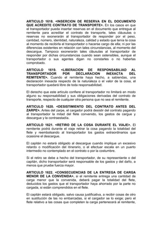 ARTICULO 1618. <INSERCION DE RESERVA EN EL DOCUMENTO
QUE ACREDITE CONTRATO DE TRANSPORTE>. En los casos en que
el transportador pueda insertar reservas en el documento que entregue al
remitente para acreditar el contrato de transporte, tales cláusulas o
reservas no exonerarán al transportador de responder por el peso,
cantidad, número, identidad, naturaleza, calidad y estado que tenía la cosa
al momento de recibirla el transportador o hacerse cargo de ella; ni por las
diferencias existentes en relación con tales circunstancias, al momento del
descargue. Tampoco exonerarán tales cláusulas al transportador de
responder por dichas circunstancias cuando sean ostensibles, aunque el
transportador o sus agentes digan no constarles o no haberlas
comprobado.

ARTICULO 1619. <LIBERACION DE RESPONSABILIAD AL
TRANSPORTADOR            POR      DECLARACION        INEXACTA      DEL
REMITENTE>. Cuando el remitente haya hecho, a sabiendas, una
declaración inexacta respecto de la naturaleza o el valor de la cosa, el
transportador quedará libre de toda responsabilidad.

El derecho que este artículo confiere al transportador no limitará en modo
alguno su responsabilidad y sus obligaciones derivadas del contrato de
transporte, respecto de cualquier otra persona que no sea el remitente.

ARTICULO 1620. <DESISTIMIENTO DEL CONTRATO ANTES DEL
ZARPE>. Antes del zarpe, el cargador podrá desistir del contrato pagando
al transportador la mitad del flete convenido, los gastos de cargue y
descargue y la contraestadía.

ARTICULO 1621. <RETIRO DE LA COSA DURANTE EL VIAJE>. El
remitente podrá durante el viaje retirar la cosa pagando la totalidad del
flete y reembolsando al transportador los gastos extraordinarios que
ocasione el descargue.

El capitán no estará obligado al descargue cuando implique un excesivo
retardo o modificación del itinerario, o el efectuar escala en un puerto
intermedio no contemplado en el contrato o por la costumbre.

Si el retiro se debe a hecho del transportador, de su representante o del
capitán, dicho transportador será responsable de los gastos y del daño, a
menos que pruebe fuerza mayor.

ARTICULO 1622. <CONSECUENCIAS DE LA ENTREGA DE CARGA
MENOR DE LA CONVENIDA>. si el remitente entrega una cantidad de
carga menor que la convenida, deberá pagar la totalidad del flete,
deducidos los gastos que el transportador haya ahorrado por la parte no
cargada, si están comprendidos en el flete.

El capitán estará obligado, salvo causa justificativa, a recibir cosas de otro
en sustitución de las no embarcadas, si el cargador se lo exige; pero el
flete relativo a las cosas que completen la carga pertenecerá al remitente,
 