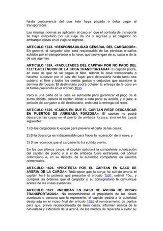 hasta concurrencia del que éste haya pagado o deba pagar al
transportador.

Las mismas normas se aplicarán al caso en que el contrato de transporte
se haya estipulado por un viaje de ida y regreso y el cargador no
embarque cosas en el viaje de regreso.

ARTICULO 1623. <RESPONSABILIDAD GENERAL DEL CARGADOR>.
En general, el cargador sólo será responsable de las pérdidas o daños
sufridos por el transportador o la nave, que provengan de su culpa o de la
de sus agentes.

ARTICULO 1624. <FACULTADES DEL CAPITAN POR NO PAGO DEL
FLETE-RETENCION DE LA COSA TRANSPORTADA>. El capitán podrá,
en caso de que no se pague el flete, retener la cosa transportada o
hacerse autorizar por el juez del lugar para depositarla hasta tanto sea
cubierto el flete y todos los demás gastos y perjuicios que ocasione la
demora del buque. El destinatario podrá obtener la entrega de la cosa en
la forma prevenida en el artículo 1035.

Pero si una parte de la cosa es suficiente para garantizar el pago de la
suma debida, deberá el capitán limitar a esta parte su acción, y el juez, a
petición del cargador o del destinatario, ordenará la entrega del resto.

ARTICULO 1625. <CASOS EN QUE EL CAPITAN PIEDE DESCARGAR
EN PUERTOS DE ARRIBADA FORZOSA>. El capitán no podrá
descargar las cosas en el puerto de arribada forzosa, sino en los casos
siguientes:

1) Si los cargadores lo exigen para prevenir el daño de las cosas;

2) Si la descarga es indispensable para hacer la reparación de la nave, y

3) Si se reconoce que el cargamento ha sufrido avería.

En los dos últimos casos, el capitán solicitará la competente autorización
del capitán de puerto y si el de arribada fuere extranjero, del cónsul
colombiano o, en su defecto, de la autoridad competente en asuntos
comerciales.

ARTICULO 1626. <PROTESTA POR EL CAPITAN EN CASO DE
AVERIA DE LA CARGA>. Notándose que la carga ha sufrido avería el
capitán hará la protesta que prescribe el artículo 1501, ordinal 10o., y
cumplirá las órdenes que el cargador o su consignatario le comunique
acerca de las cosas averiadas.

ARTICULO 1627. <MEDIDAS EN CASO DE AVERIA DE COSAS
TRANSPORTADAS>. No encontrándose el propietario de las cosas
averiadas o persona que lo represente, el capitán pedirá a la autoridad
designada en el inciso final del artículo 1625 el nombramiento de peritos
para que, previo reconocimiento de tales cosas, informen acerca de la
naturaleza y extensión de la avería, de los medios de repararla o evitar su
 
