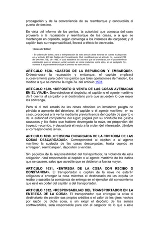 propagación y de la conveniencia de su reembarque y conducción al
puerto de destino.

En vista del informe de los peritos, la autoridad que conozca del caso
proveerá a la reparación y reembarque de las cosas, o a que se
mantengan en depósito, según convenga a los intereses del cargador; y el
capitán bajo su responsabilidad, llevará a efecto lo decretado.
    <Notas del Editor>

    - En criterio del editor, para la interpretación de este artículo debe tenerse en cuenta lo dispuesto
    en el artículo 435 del Código de Procedimiento Civil, modificado por el artículo 1o., numeral 239,
    del Decreto 2282 de 1989, el cual establece los asuntos que se tramitarán por el procedimiento
    establecido para el proceso verbal sumario en única instancia, entre ellos, en el parágrafo 1o.,
    numeral 8, expresamente incluye el previsto es este artículo.


ARTICULO 1628. <GASTOS DE LA REPARICION Y EMBARQUE>.
Ordenándose la reparación y embarque, el capitán empleará
sucesivamente para cubrir los gastos que tales operaciones demanden, los
medios a que se contrae la regla 7a. del artículo 1501.

ARTICULO 1629. <DEPOSITO O VENTA DE LAS COSAS AVERIADAS
EN EL VIAJE>. Decretándose el depósito, el capitán o el agente marítimo
dará cuenta al cargador o al destinatario para que acuerden lo que mejor
les convenga.

Pero si el mal estado de las cosas ofreciere un inminente peligro de
pérdida o aumento del deterioro, el capitán o el agente marítimo, en su
caso, procederá a la venta mediante previa licencia del capitán de puerto o
de la autoridad competente del lugar; pagará por su conducto los gastos
causados y los fletes que hubiere devengado la nave, en proporción del
trayecto recorrido, y depositará el resto a la orden del interesado, dándole
el correspondiente aviso.

ARTICULO 1630. <PERSONA ENCARGADA DE LA CUSTODIA DE LAS
COSAS DESCARGADAS>. Corresponderá al capitán o al agente
marítimo la custodia de las cosas descargadas, hasta cuando se
entreguen, reembarquen, depositen o vendan.

Sin perjuicio de la responsabilidad del transportador, la violación de esta
obligación hará responsable al capitán o al agente marítimo de los daños
que se causen, salvo que acredite que se debieron a fuerza mayor.

ARTICULO 1631. <ENTREGA DE LA COSA CON RECIBO O
CONSTANCIA>. El transportador o capitán de la nave no estarán
obligados a entregar la cosa mientras el destinatario no les expida un
recibo o suscriba la constancia de entrega en el ejemplar del conocimiento
que esté en poder del capitán o del transportador.

ARTICULO 1632. <RESPONSABILIAD DEL TRANSPORTADOR EN LA
ENTREGA DE LA COSA>. El transportador que entregue la cosa al
destinatario sin percibir sus propios créditos o el valor de los giros hechos
por razón de dicha cosa, o sin exigir el depósito de las sumas
controvertidas, será responsable para con el cargador de lo que a éste
 