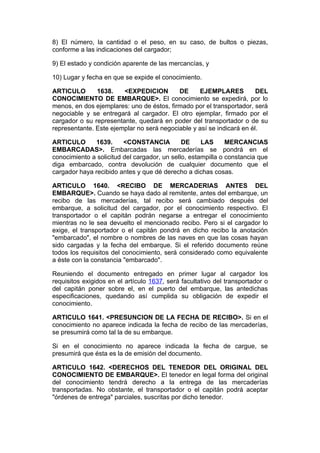 8) El número, la cantidad o el peso, en su caso, de bultos o piezas,
conforme a las indicaciones del cargador;

9) El estado y condición aparente de las mercancías, y

10) Lugar y fecha en que se expide el conocimiento.

ARTICULO       1638.    <EXPEDICION        DE     EJEMPLARES           DEL
CONOCIMIENTO DE EMBARQUE>. El conocimiento se expedirá, por lo
menos, en dos ejemplares: uno de éstos, firmado por el transportador, será
negociable y se entregará al cargador. El otro ejemplar, firmado por el
cargador o su representante, quedará en poder del transportador o de su
representante. Este ejemplar no será negociable y así se indicará en él.

ARTICULO       1639.     <CONSTANCIA          DE     LAS      MERCANCIAS
EMBARCADAS>. Embarcadas las mercaderías se pondrá en el
conocimiento a solicitud del cargador, un sello, estampilla o constancia que
diga embarcado, contra devolución de cualquier documento que el
cargador haya recibido antes y que dé derecho a dichas cosas.

ARTICULO 1640. <RECIBO DE MERCADERIAS ANTES DEL
EMBARQUE>. Cuando se haya dado al remitente, antes del embarque, un
recibo de las mercaderías, tal recibo será cambiado después del
embarque, a solicitud del cargador, por el conocimiento respectivo. El
transportador o el capitán podrán negarse a entregar el conocimiento
mientras no le sea devuelto el mencionado recibo. Pero si el cargador lo
exige, el transportador o el capitán pondrá en dicho recibo la anotación
"embarcado", el nombre o nombres de las naves en que las cosas hayan
sido cargadas y la fecha del embarque. Si el referido documento reúne
todos los requisitos del conocimiento, será considerado como equivalente
a éste con la constancia "embarcado".

Reuniendo el documento entregado en primer lugar al cargador los
requisitos exigidos en el artículo 1637, será facultativo del transportador o
del capitán poner sobre el, en el puerto del embarque, las antedichas
especificaciones, quedando así cumplida su obligación de expedir el
conocimiento.

ARTICULO 1641. <PRESUNCION DE LA FECHA DE RECIBO>. Si en el
conocimiento no aparece indicada la fecha de recibo de las mercaderías,
se presumirá como tal la de su embarque.

Si en el conocimiento no aparece indicada la fecha de cargue, se
presumirá que ésta es la de emisión del documento.

ARTICULO 1642. <DERECHOS DEL TENEDOR DEL ORIGINAL DEL
CONOCIMIENTO DE EMBARQUE>. El tenedor en legal forma del original
del conocimiento tendrá derecho a la entrega de las mercaderías
transportadas. No obstante, el transportador o el capitán podrá aceptar
"órdenes de entrega" parciales, suscritas por dicho tenedor.
 