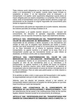 Tales órdenes serán obligatorias en las relaciones entre el tenedor de la
orden y el transportador o el capitán, cuando éstos hayan firmado su
aceptación al dorso. Y en las relaciones entre el ordenador y el
transportador o el capitán, serán igualmente obligatorias cuando éstos se
hayan obligado para con aquél a aceptarlas o a cumplirlas. Pero en ambos
casos, tanto el transportador como el capitán tendrán derecho a exigir que
previamente se les presente el original negociable del conocimiento para
anotar la respectiva entrega.

El conocimiento sólo podrá ser negociable por la parte restante, deducidas
las órdenes parciales de entrega anotadas en él.

El transportador y el capitán tendrán derecho a que el tenedor del
conocimiento les devuelva el ejemplar negociable, debidamente
cancelado, una vez que las mercaderías, hayan sido totalmente retiradas.

ARTICULO 1643. <RESPONSABILIAD DEL TRANSPORTADOR POR
VALOR DE DECLARACION DE MERCADERIA>. El transportador será
responsable de las pérdidas o daños causados a las mercaderías con
arreglo al valor que el cargador haya declarado por bultos o unidad,
siempre que dicha declaración conste en el conocimiento de embarque y
no se haya formulado en el mismo la oportuna reserva por el
transportador, su agente marítimo o el capitán de la nave. Pero si el
transportador prueba que las mercaderías tenían un valor inferior al
declarado, se limitará a dicho valor su responsabilidad.

ARTICULO 1644. <INDETERMINACION DEL VALOR DE LAS
MERCANCIAS EN LA DECLARACION - RESPONSABILIAD>. Cuando
en la declaración inserta en el conocimiento no haya determinado el
cargador el valor de las mercaderías pero sí su naturaleza, y el
transportador, su agente marítimo o el capitán del buque no hubieren
formulado la oportuna reserva sobre dicha declaración, se atendrá el
transportador para la indemnización al precio de dichas mercaderías en el
puerto de embarque. Pero en este caso podrá pactar un límite máximo a
su responsabilidad.

Si la pérdida se debe a dolo o culpa grave del transportador o del capitán,
la responsabilidad será por el valor real de la cosa, sin limitación.

Además, para los efectos del presente artículo y del anterior, el
transportador deberá indemnizar al cargador los demás gastos en que éste
haya incurrido por razón del transporte.

ARTICULO 1645. <CONSTANCIA EN EL CONOCIMIENTO DE
EMBARQUE DE LAS ESTIPULACIONES Y MODIFICACIONES>. Todas
las estipulaciones de las partes y las modificaciones lícitas de las normas
legales, deberán hacerse constar en el conocimiento de embarque.

ARTICULO 1646. <RESPONSABILIDAD DEL TRANSPORTADOR POR
EMISION DE CONOCIMIENTO DE EMBARQUE UNICO O DIRECTO>. La
 