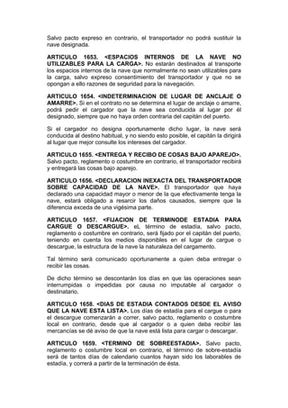Salvo pacto expreso en contrario, el transportador no podrá sustituir la
nave designada.

ARTICULO 1653. <ESPACIOS INTERNOS DE LA NAVE NO
UTILIZABLES PARA LA CARGA>. No estarán destinados al transporte
los espacios internos de la nave que normalmente no sean utilizables para
la carga, salvo expreso consentimiento del transportador y que no se
opongan a ello razones de seguridad para la navegación.

ARTICULO 1654. <INDETERMINACION DE LUGAR DE ANCLAJE O
AMARRE>. Si en el contrato no se determina el lugar de anclaje o amarre,
podrá pedir el cargador que la nave sea conducida al lugar por él
designado, siempre que no haya orden contraria del capitán del puerto.

Si el cargador no designa oportunamente dicho lugar, la nave será
conducida al destino habitual, y no siendo esto posible, el capitán la dirigirá
al lugar que mejor consulte los intereses del cargador.

ARTICULO 1655. <ENTREGA Y RECIBO DE COSAS BAJO APAREJO>.
Salvo pacto, reglamento o costumbre en contrario, el transportador recibirá
y entregará las cosas bajo aparejo.

ARTICULO 1656. <DECLARACION INEXACTA DEL TRANSPORTADOR
SOBRE CAPACIDAD DE LA NAVE>. El transportador que haya
declarado una capacidad mayor o menor de la que efectivamente tenga la
nave, estará obligado a resarcir los daños causados, siempre que la
diferencia exceda de una vigésima parte.

ARTICULO 1657. <FIJACION DE TERMINODE ESTADIA PARA
CARGUE O DESCARGUE>. eL término de estadía, salvo pacto,
reglamento o costumbre en contrario, será fijado por el capitán del puerto,
teniendo en cuenta los medios disponibles en el lugar de cargue o
descargue, la estructura de la nave la naturaleza del cargamento.

Tal término será comunicado oportunamente a quien deba entregar o
recibir las cosas.

De dicho término se descontarán los días en que las operaciones sean
interrumpidas o impedidas por causa no imputable al cargador o
destinatario.

ARTICULO 1658. <DIAS DE ESTADIA CONTADOS DESDE EL AVISO
QUE LA NAVE ESTA LISTA>. Los días de estadía para el cargue o para
el descargue comenzarán a correr, salvo pacto, reglamento o costumbre
local en contrario, desde que al cargador o a quien deba recibir las
mercancías se dé aviso de que la nave está lista para cargar o descargar.

ARTICULO 1659. <TERMINO DE SOBREESTADIA>. Salvo pacto,
reglamento o costumbre local en contrario, el término de sobre-estadía
será de tantos días de calendario cuantos hayan sido los laborables de
estadía, y correrá a partir de la terminación de ésta.
 