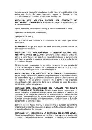 cumplir con una nave determinada uno o más viajes preestablecidos, o los
viajes que dentro del plazo convenido ordene el fletador, en las
condiciones que el contrato o la costumbre establezcan.

ARTICULO 1667. <PRUEBA ESCRITA DEL CONTRATO DE
FLETAMIENTO - CONTENIDO>. Este contrato se probará por escrito y en
él deberán constar:

1) Los elementos de individualización y el desplazamiento de la nave;

2) El nombre del fletante y del fletador;

3) El precio del flete, y

4) La duración del contrato o la indicación de los viajes que deben
efectuarse.

PARAGRAFO. La prueba escrita no será necesaria cuando se trate de
embarcaciones menores.

ARTICULO 1668. <OBLIGACIONES Y RESPONSABILIDAD DEL
FLETANTE ANTES DEL ZARPE>. El fletante estará obligado antes del
zarpe, a poner la nave en estado de navegabilidad para el cumplimiento
del viaje, a armarla y equiparla convenientemente y a proveerla de los
documentos de rigor.

El fletante será responsable de los daños derivados del mal estado del
buque para navegar, a menos que pruebe que se trata de un vicio oculto
susceptible de escapar a una razonable diligencia.

ARTICULO 1669. <OBLIGACIONES DEL FLETADOR>. Si el fletamento
es por tiempo determinado, será de cargo del fletador el aprovisionamiento
de combustible, agua y lubricantes necesarios para el funcionamiento de
los motores y de las plantas auxiliares de a bordo, y las expensas
inherentes al empleo comercial de la nave, incluidas las tasas de anclaje,
canalización y otras semejantes.

ARTICULO 1670. <OBLIGACIONES DEL FLETANTE POR TIEMPO
DETERMINADO DE DURACION>. El fletante por tiempo determinado no
estará obligado a emprender un viaje en que se exponga a la nave o a las
personas a un peligro no previsible al momento de la celebración del
contrato. Del mismo modo, no estará obligado a emprender un viaje, cuya
duración previsible exceda considerablemente, en relación con la duración
del contrato, al término de éste.

Salvo el caso de fuerza mayor, el exceso sobre la duración del contrato
impondrá al fletador la obligación de pagar un flete adicional calculado en
proporción al precio del contrato.

ARTICULO 1671. <EXCESO EN LA DURACION DEL ULTIMO VIAJE>.
Si por hecho del fletador la duración del último viaje excede al término del
contrato, por el período de exceso se deberá un precio igual al doble del
 