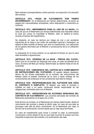 flete ordinario correspondiente a dicho período, en proporción a la duración
del contrato.

ARTICULO 1672. <PAGO DE FLETAMIENTO POR TIEMPO
DETERMINADO>. En el fletamento por tiempo determinado, el precio se
pagará por mensualidades anticipadas, salvo estipulación o costumbre en
contrario.

ARTICULO 1673. <IMPEDIMENTO PARA EL USO DE LA NAVE>. En
caso de que en el fletamento por tiempo determinado sea imposible utilizar
la nave por causa no imputable al fletador, éste no deberá el precio
durante el tiempo del impedimento.

No obstante, en caso de demora por riesgo de mar o por accidente
imprevisto de la carga o por orden de autoridad nacional o extranjera, se
deberá el flete durante el tiempo que dure el impedimento, con deducción
de los gastos ahorrados por el fletante a consecuencia de la no utilización
e la nave.

Lo dispuesto en el inciso anterior no se aplicará al tiempo en que la nave
esté sometida a reparaciones.

ARTICULO 1674. <PERDIDA DE LA NAVE - PRECIO DEL FLETE>.
Salvo que en el contrato se disponga otra cosa, en caso de pérdida de la
nave, el precio del flete por tiempo determinado se deberá hasta el día de
la pérdida.

ARTICULO 1675. <OBEDIENCIA DEL CAPITAN EN E CUMPLIMIENTO
DE INSTRUCCIONES DEL FLETADOR>. El capitán deberá obedecer,
dentro de los límites estipulados en el contrato, las instrucciones del
fletador sobre el empleo comercial de la nave y hacer entrega de los
conocimientos de embarque en las condiciones que éste le indique.

ARTICULO 1676. <RESPONSABILIDAD DEL FLETADOR QUE CEDA
EL CONTRATO O SUBFLETE>. El fletador que ceda el contrato o
subflete en todo o en parte, continuará siendo responsable de las
obligaciones contraídas para con el fletante.

ARTICULO 1677. <PRESCRIPCION DE ACCIONES DERIVADAS DEL
CONTRATO DE FLETAMENTO>. Las acciones derivadas del contrato de
fletamento prescribirán en el lapso de un año.

Este término se contará, en el fletamento por tiempo determinado, desde el
vencimiento del contrato o desde el último viaje, en caso de que éste se
prorrogue más allá de dicho vencimiento. En el fletamento por viaje, el
término de la prescripción correrá desde que el viaje haya terminado.

En caso de impedimento para iniciar o cumplir el viaje, la prescripción
comenzará a correr desde el día en que haya ocurrido el suceso que hizo
imposible la ejecución del contrato o la continuación del viaje.
 