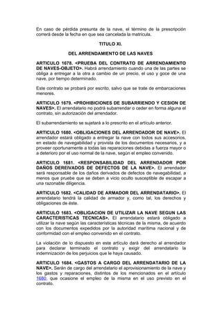 En caso de pérdida presunta de la nave, el término de la prescripción
correrá desde la fecha en que sea cancelada la matrícula.

                                TITULO XI.

                DEL ARRENDAMIENTO DE LAS NAVES

ARTICULO 1678. <PRUEBA DEL CONTRATO DE ARRENDAMIENTO
DE NAVES-OBJETO>. Habrá arrendamiento cuando una de las partes se
obliga a entregar a la otra a cambio de un precio, el uso y goce de una
nave, por tiempo determinado.

Este contrato se probará por escrito, salvo que se trate de embarcaciones
menores.

ARTICULO 1679. <PROHIBICIONES DE SUBARRIENDO Y CESION DE
NAVES>. El arrendatario no podrá subarrendar o ceder en forma alguna el
contrato, sin autorización del arrendador.

El subarrendamiento se sujetará a lo prescrito en el artículo anterior.

ARTICULO 1680. <OBLIGACIONES DEL ARRENDADOR DE NAVE>. El
arrendador estará obligado a entregar la nave con todos sus accesorios,
en estado de navegabilidad y provista de los documentos necesarios, y a
proveer oportunamente a todas las reparaciones debidas a fuerza mayor o
a deterioro por el uso normal de la nave, según el empleo convenido.

ARTICULO 1681. <RESPONSABILIDAD DEL ARRENDADOR POR
DAÑOS DEREIVADOS DE DEFECTOS DE LA NAVE>. El arrendador
será responsable de los daños derivados de defectos de navegabilidad, a
menos que pruebe que se deben a vicio oculto susceptible de escapar a
una razonable diligencia.

ARTICULO 1682. <CALIDAD DE ARMADOR DEL ARRENDATARIO>. El
arrendatario tendrá la calidad de armador y, como tal, los derechos y
obligaciones de éste.

ARTICULO 1683. <OBLIGACION DE UTILIZAR LA NAVE SEGUN LAS
CARACTERISTICAS TECNICAS>. El arrendatario estará obligado a
utilizar la nave según las características técnicas de la misma, de acuerdo
con los documentos expedidos por la autoridad marítima nacional y de
conformidad con el empleo convenido en el contrato.

La violación de lo dispuesto en este artículo dará derecho al arrendador
para declarar terminado el contrato y exigir del arrendatario la
indemnización de los perjuicios que le haya causado.

ARTICULO 1684. <GASTOS A CARGO DEL ARRENDATARIO DE LA
NAVE>. Serán de cargo del arrendatario el aprovisionamiento de la nave y
los gastos y reparaciones, distintos de los mencionados en el artículo
1680, que ocasione el empleo de la misma en el uso previsto en el
contrato.
 