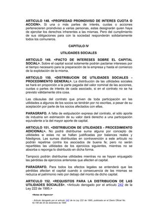 ARTICULO 148. <PROPIEDAD PROINDIVISO DE INTERES CUOTA O
ACCION>. Si una o más partes de interés, cuotas o acciones
pertenecieren proindiviso a varias personas, estas designarán quien haya
de ejercitar los derechos inherentes a las mismas. Pero del cumplimiento
de sus obligaciones para con la sociedad responderán solidariamente
todos los comuneros.

                                         CAPITULO IV

                                 UTILIDADES SOCIALES

ARTICULO 149. <PACTO DE INTERESES SOBRE EL CAPITAL
SOCIAL>. Sobre el capital social solamente podrán pactarse intereses por
el tiempo necesario para la preparación de la empresa y hasta el comienzo
de la explotación de la misma.

ARTICULO 150. <DISTRIBUCION DE UTILIDADES SOCIALES -
PROCEDIMIENTO GENERAL>. La distribución de las utilidades sociales
se hará en proporción a la parte pagada del valor nominal de las acciones,
cuotas o partes de interés de cada asociado, si en el contrato no se ha
previsto válidamente otra cosa.

Las cláusulas del contrato que priven de toda participación en las
utilidades a algunos de los socios se tendrán por no escritas, a pesar de su
aceptación por parte de los socios afectados con ellas.

PARAGRAFO. A falta de estipulación expresa del contrato, el sólo aporte
de industria sin estimación de su valor dará derecho a una participación
equivalente a la del mayor aporte de capital.

ARTICULO 151. <DISTRIBUCION DE UTILIDADES - PROCEDIMIENTO
ADICIONAL>. No podrá distribuirse suma alguna por concepto de
utilidades si estas no se hallan justificadas por balances reales y
fidedignos. Las sumas distribuidas en contravención a este artículo no
podrán repetirse contra los asociados de buena fe; pero no serán
repartibles las utilidades de los ejercicios siguientes, mientras no se
absorba o reponga lo distribuido en dicha forma.

Tampoco podrán distribuirse utilidades mientras no se hayan enjuagado
las pérdidas de ejercicios anteriores que afecten el capital.

PARAGRAFO. Para todos los efectos legales se entenderá que las
pérdidas afectan el capital cuando a consecuencia de las mismas se
reduzca el patrimonio neto por debajo del monto de dicho capital.

ARTICULO 152. <REQUISITOS PARA LA DISTRIBUCION DE LAS
UTILIDADES SOCIALES>. <Artículo derogado por el artículo 242 de la
Ley 222 de 1995.>
    <Notas de Vigencia>

    - Artículo derogado por el artículo 242 de la Ley 222 de 1995, publicada en el Diario Oficial No.
    42.156 del 20 de diciembre de 1995
 