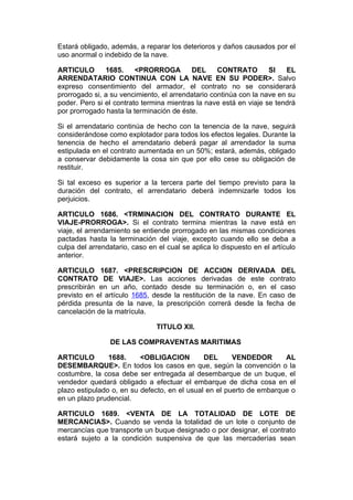Estará obligado, además, a reparar los deterioros y daños causados por el
uso anormal o indebido de la nave.

ARTICULO       1685.     <PRORROGA        DEL      CONTRATO        SI   EL
ARRENDATARIO CONTINUA CON LA NAVE EN SU PODER>. Salvo
expreso consentimiento del armador, el contrato no se considerará
prorrogado si, a su vencimiento, el arrendatario continúa con la nave en su
poder. Pero si el contrato termina mientras la nave está en viaje se tendrá
por prorrogado hasta la terminación de éste.

Si el arrendatario continúa de hecho con la tenencia de la nave, seguirá
considerándose como explotador para todos los efectos legales. Durante la
tenencia de hecho el arrendatario deberá pagar al arrendador la suma
estipulada en el contrato aumentada en un 50%; estará, además, obligado
a conservar debidamente la cosa sin que por ello cese su obligación de
restituir.

Si tal exceso es superior a la tercera parte del tiempo previsto para la
duración del contrato, el arrendatario deberá indemnizarle todos los
perjuicios.

ARTICULO 1686. <TRMINACION DEL CONTRATO DURANTE EL
VIAJE-PRORROGA>. Si el contrato termina mientras la nave está en
viaje, el arrendamiento se entiende prorrogado en las mismas condiciones
pactadas hasta la terminación del viaje, excepto cuando ello se deba a
culpa del arrendatario, caso en el cual se aplica lo dispuesto en el artículo
anterior.

ARTICULO 1687. <PRESCRIPCION DE ACCION DERIVADA DEL
CONTRATO DE VIAJE>. Las acciones derivadas de este contrato
prescribirán en un año, contado desde su terminación o, en el caso
previsto en el artículo 1685, desde la restitución de la nave. En caso de
pérdida presunta de la nave, la prescripción correrá desde la fecha de
cancelación de la matrícula.

                               TITULO XII.

                 DE LAS COMPRAVENTAS MARITIMAS

ARTICULO        1688.     <OBLIGACION         DEL      VENDEDOR       AL
DESEMBARQUE>. En todos los casos en que, según la convención o la
costumbre, la cosa debe ser entregada al desembarque de un buque, el
vendedor quedará obligado a efectuar el embarque de dicha cosa en el
plazo estipulado o, en su defecto, en el usual en el puerto de embarque o
en un plazo prudencial.

ARTICULO 1689. <VENTA DE LA TOTALIDAD DE LOTE DE
MERCANCIAS>. Cuando se venda la totalidad de un lote o conjunto de
mercancías que transporte un buque designado o por designar, el contrato
estará sujeto a la condición suspensiva de que las mercaderías sean
 