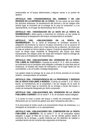 embarcadas en el buque determinado y lleguen sanas a su puerto de
destino.

ARTICULO 1690. <TRANSFERENCIA DEL DOMINIO Y DE LOS
RIESGOS EN LA ENTREGA DE LA COSA>. En los casos de que tratan
los artículos anteriores, la transferencia del dominio y de los riesgos sólo
tendrá lugar al momento de la entrega de la cosa al comprador o a su
representante, en el lugar de desembarque de la misma.

ARTICULO 1691. <DESIGNACION DE LA NAVE EN LA VENTA AL
DESMBARQUE>. Salvo pacto o costumbre en contrario, en las ventas al
desembarque la designación del buque corresponderá al vendedor.

ARTICULO         1692.    <OBLIGACIONES         EN    LA    VENTA        AL
DESMBARQUE>. En la venta al embarque el vendedor asumirá la
obligación de embarcar la cosa en el plazo convenido o en el usual en el
puerto de embarque, sobre uno o más barcos de su elección, de modo que
el viaje se realice en forma rápida y segura. Cuando la especificación de la
cosa no tenga lugar mediante la designación del buque que deba
transportarla, los riesgos serán de cargo del vendedor hasta la entrega de
dicha cosa a la finalización del desembarque.

ARTICULO 1693. <OBLIGACIONES DEL VENDEDOR EN LA VENTA
FAS -LIBRE AL COSTADO->. Cuando se venda F. A. S. -libre al costado-
se entenderá que el vendedor está obligado a entregar la cosa lista para el
embarque, al costado del medio de transporte y en el lugar fijado por los
contratantes, o en el muelle o bodega designados.

Los gastos hasta la entrega de la cosa en la forma prevista en el inciso
anterior, corresponderán al vendedor.

ARTICULO 1694. <TRANSFERENCIA DE LA PROPIEDAD Y RIESGOS
EN LA VENTA FOB-LIBRE A BORDO>. Cuando se venda F. 0. B. -libre a
bordo- la transferencia de la propiedad y de los riesgos de la cosa al
comprador tendrá lugar al momento de su entrega a bordo del buque o
medio de transporte designado por dicho comprador.

ARTICULO 1695. <OBLIGACIONES DEL VENDEDOR EN LA VENTA
FOB-LIBRE A BORDO>. En la venta F. 0. B. el vendedor estará obligado:

1) A poner la cosa a bordo del buque o medio de transporte indicado,
efectuando por su cuenta los gastos que sean necesarios para ello, y

2) A procurarse el recibo usual o el conocimiento limpio de embarque, y a
entregarlo al comprador o a su representante.

ARTICULO 1696. <OBLIGACIONES DEL COMPREDOR EN LA VENTA
FOB-LIBRE A ABORDO>. En la venta F. O. B. el comprador estará
obligado a pagar el flete de la cosa y de los demás gastos desde el
momento de la entrega, y podrá reclamar por los defectos de calidad o
cantidad dentro de los noventa días siguientes al embarque.
 