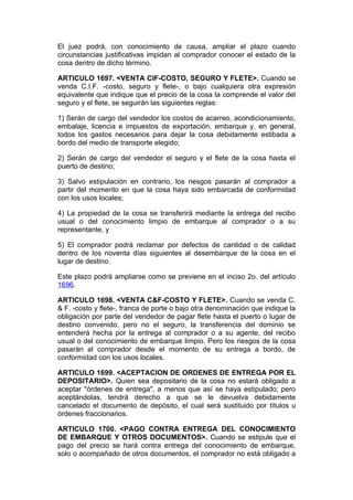 El juez podrá, con conocimiento de causa, ampliar el plazo cuando
circunstancias justificativas impidan al comprador conocer el estado de la
cosa dentro de dicho término.

ARTICULO 1697. <VENTA CIF-COSTO, SEGURO Y FLETE>. Cuando se
venda C.I.F. -costo, seguro y flete-, o bajo cualquiera otra expresión
equivalente que indique que el precio de la cosa la comprende el valor del
seguro y el flete, se seguirán las siguientes reglas:

1) Serán de cargo del vendedor los costos de acarreo, acondicionamiento,
embalaje, licencia e impuestos de exportación, embarque y, en general,
todos los gastos necesarios para dejar la cosa debidamente estibada a
bordo del medio de transporte elegido;

2) Serán de cargo del vendedor el seguro y el flete de la cosa hasta el
puerto de destino;

3) Salvo estipulación en contrario, los riesgos pasarán al comprador a
partir del momento en que la cosa haya sido embarcada de conformidad
con los usos locales;

4) La propiedad de la cosa se transferirá mediante la entrega del recibo
usual o del conocimiento limpio de embarque al comprador o a su
representante, y

5) El comprador podrá reclamar por defectos de cantidad o de calidad
dentro de los noventa días siguientes al desembarque de la cosa en el
lugar de destino.

Este plazo podrá ampliarse como se previene en el inciso 2o. del artículo
1696.

ARTICULO 1698. <VENTA C&F-COSTO Y FLETE>. Cuando se venda C.
& F. -costo y flete-, franca de porte o bajo otra denominación que indique la
obligación por parte del vendedor de pagar flete hasta el puerto o lugar de
destino convenido, pero no el seguro, la transferencia del dominio se
entenderá hecha por la entrega al comprador o a su agente, del recibo
usual o del conocimiento de embarque limpio. Pero los riesgos de la cosa
pasarán al comprador desde el momento de su entrega a bordo, de
conformidad con los usos locales.

ARTICULO 1699. <ACEPTACION DE ORDENES DE ENTREGA POR EL
DEPOSITARIO>. Quien sea depositario de la cosa no estará obligado a
aceptar "órdenes de entrega", a menos que así se haya estipulado; pero
aceptándolas, tendrá derecho a que se le devuelva debidamente
cancelado el documento de depósito, el cual será sustituido por títulos u
órdenes fraccionarios.

ARTICULO 1700. <PAGO CONTRA ENTREGA DEL CONOCIMIENTO
DE EMBARQUE Y OTROS DOCUMENTOS>. Cuando se estipule que el
pago del precio se hará contra entrega del conocimiento de embarque,
solo o acompañado de otros documentos, el comprador no está obligado a
 