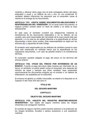 recibirlos y efectuar dicho pago sino al serle entregados dentro del plazo
estipulado o usual y, en defecto de uno y otro, en uno prudencial. El
vendedor deberá indemnizar los perjuicios que al comprador cause el
retardo en la entrega de los documentos.

ARTICULO 1701. <VENTA SOBRE DOCUMENTOS-OBLIGACIONES Y
RESPONSABILIAD DEL VENDEDOR>. En la venta sobre documentos, el
negocio jurídico versará sobre un título de crédito y no sobre la cosa
directamente.

En este caso, el vendedor cumplirá sus obligaciones mediante la
transferencia de los documentos estipulados o, en su defecto, de los
usuales; pero será responsable del mal estado de la cosa cuando éste sea
aparente, o si la cosa es de calidad diferente a la especificada en dichos
documentos o tiene vicios ocultos. Esta responsabilidad se regirá por los
artículos 931 y siguientes de este Código.

El vendedor será responsable por los defectos de cantidad cuando la cosa
haya sido embarcada en cantidad menor que la especificada en los
respectivos documentos, o en caso de pérdida anterior a la transferencia
del título.

El comprador quedará obligado al pago del precio en los términos del
artículo anterior.

ARTICULO 1702. <PAGO DEL PRECIO POR INTERMEDIO DE UN
BANCO>. Cuando el pago del precio deba hacerse por intermedio de un
banco, el vendedor no podrá repetir contra el comprador sino después del
rechazo de aquel y siempre que dicho vendedor haya presentado
oportunamente los documentos exigidos por el contrato o, en defecto de
estipulación, los aceptados por la costumbre.

Si el banco ha abierto un crédito irrevocable, se estará a lo dispuesto en el
Capítulo VI del Título XVII del Libro IV.

                               TITULO XIII.

                        DEL SEGURO MARITIMO

                               CAPITULO I.

                   OBJETO DEL SEGURO MARITIMO

ARTICULO 1703. <OBJETO DEL REGISTRO MARITIMO-RIESGOS
INHERENTES>. Son objeto del seguro marítimo todos los riesgos
inherentes a la navegación marítima.

El contrato de seguro marítimo podrá hacerse extensivo a la protección de
los riesgos terrestres, fluviales o aéreos accesorios a una expedición
marítima.
 