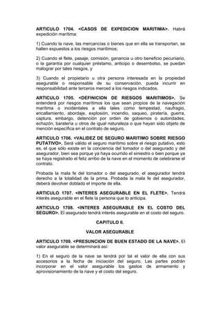 ARTICULO 1704. <CASOS DE EXPEDICION MARITIMA>. Habrá
expedición marítima:

1) Cuando la nave, las mercancías o bienes que en ella se transportan, se
hallen expuestos a los riesgos marítimos;

2) Cuando el flete, pasaje, comisión, ganancia u otro beneficio pecuniario,
o la garantía por cualquier préstamo, anticipo o desembolso, se puedan
malograr por tales riesgos, y

3) Cuando el propietario u otra persona interesada en la propiedad
asegurable o responsable de su conservación, pueda incurrir en
responsabilidad ante terceros merced a los riesgos indicados.

ARTICULO 1705. <DEFINICION DE RIESGOS MARITIMOS>. Se
entenderá por riesgos marítimos los que sean propios de la navegación
marítima o incidentales a ella tales como tempestad, naufragio,
encallamiento, abordaje, explosión, incendio, saqueo, piratería, guerra,
captura, embargo, detención por orden de gobiernos o autoridades,
echazón, baratería u otros de igual naturaleza o que hayan sido objeto de
mención específica en el contrato de seguro.

ARTICULO 1706. <VALIDEZ DE SEGURO MARITIMO SOBRE RIESGO
PUTATIVO>. Será válido el seguro marítimo sobre el riesgo putativo, esto
es, el que sólo existe en la conciencia del tomador o del asegurado y del
asegurador, bien sea porque ya haya ocurrido el siniestro o bien porque ya
se haya registrado el feliz arribo de la nave en el momento de celebrarse el
contrato.

Probada la mala fe del tomador o del asegurado, el asegurador tendrá
derecho a la totalidad de la prima. Probada la mala fe del asegurador,
deberá devolver doblado el importe de ella.

ARTICULO 1707. <INTERES ASEGURABLE EN EL FLETE>. Tendrá
interés asegurable en el flete la persona que lo anticipa.

ARTICULO 1708. <INTERES ASEGURABLE EN EL COSTO DEL
SEGURO>. El asegurado tendrá interés asegurable en el costo del seguro.

                              CAPITULO II.

                         VALOR ASEGURABLE

ARTICULO 1709. <PRESUNCION DE BUEN ESTADO DE LA NAVE>. El
valor asegurable se determinará así:

1) En el seguro de la nave se tendrá por tal el valor de ella con sus
accesorios a la fecha de iniciación del seguro. Las partes podrán
incorporar en el valor asegurable los gastos de armamento y
aprovisionamiento de la nave y el costo del seguro.
 