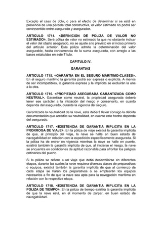 Excepto el caso de dolo, o para el efecto de determinar si se está en
presencia de una pérdida total constructiva, el valor estimado no podrá ser
controvertido entre asegurado y asegurador.

ARTICULO 1714. <DEFINICION DE POLIZA DE VALOR NO
ESTIMADO>. Será póliza de valor no estimado la que no obstante indicar
el valor del objeto asegurado, no se ajuste a lo previsto en el inciso primero
del artículo anterior. Esta póliza admite la determinación del valor
asegurable, hasta concurrencia de la suma asegurada, con arreglo a las
bases estatuídas en este Título.

                              CAPITULO IV.

                               GARANTIAS

ARTICULO 1715. <GARANTIA EN EL SEGURO MARITIMO-CLASES>.
En el seguro marítimo la garantía podrá ser expresa o explícita. A menos
de ser incompatibles, la garantía expresa y la implícita se excluirán la una
a la otra.

ARTICULO 1716. <PROPIEDAD ASEGURADA GARANTIZADA COMO
NEUTRAL>. Garantizar como neutral, la propiedad asegurada deberá
tener ese carácter a la iniciación del riesgo y conservarlo, en cuanto
dependa del asegurado, durante la vigencia del seguro.

Garantizada la neutralidad de la nave, esta deberá llevar consigo la debida
documentación que acredite su neutralidad, en cuanto este hecho dependa
del asegurado.

ARTICULO 1717. <EXISTENCIA DE GARANTIA IMPLICITA EN LA
PRORROGA DE VIAJE>. En la póliza de viaje existirá la garantía implícita
de que, al principio del viaje, la nave se halle en buen estado de
navegabilidad en relación con la expedición específicamente asegurada. Si
la póliza ha de entrar en vigencia mientras la nave se halle en puerto,
existirá también la garantía implícita de que, al iniciarse el riesgo, la nave
se encuentra en condiciones de aptitud razonable para afrontar los peligros
ordinarios del puerto.

Si la póliza se refiere a un viaje que deba desarrollarse en diferentes
etapas, durante las cuales la nave requiera diversas clases de preparativos
o equipos, existirá también la garantía implícita de que al comienzo de
cada etapa se harán los preparativos o se emplearán los equipos
necesarios a fin de que la nave sea apta para la navegación marítima en
relación con la respectiva etapa.

ARTICULO 1718. <EXISTENCIA DE GARANTIA IMPLICITA EN LA
POLIZA DE TIEMPO>. En la póliza de tiempo existirá la garantía implícita
de que la nave está, en el momento de zarpar, en buen estado de
navegabilidad.
 