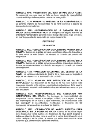 ARTICULO 1719. <PRESUNCION DEL BUEN ESTADO DE LA NAVE>.
Se presumirá que una nave se halla en buen estado de navegabilidad
cuando esté vigente la respectiva patente de navegación.

ARTICULO 1720. <GARANTIA IMPLICITA DE LA NAVEGABILIDAD>.
La garantía implícita de navegabilidad no se hará extensiva al seguro de
transporte de mercaderías.

ARTICULO 1721. <INCORPORACION DE LA GARANTIA EN LA
POLIZA DE SEGURO MARITIMO>. En toda póliza de seguro marítimo se
entenderá incorporada la garantía de que la expedición sea legal y de que,
en cuanto dependa del asegurado, se realice legalmente.

                              CAPITULO V.

                              DESVIACION

ARTICULO 1722. <ESPECIFICACION DE PUERTO DE PARTIDA EN LA
POLIZA>. Cuando en la póliza se haya especificado el puerto de partida y
la nave zarpe de uno distinto, los riesgos no correrán por cuenta del
asegurador.

ARTICULO 1723. <ESPECIFICACION DE PUERTO DE DESTINO EN LA
POLIZA>. Cuando en la póliza se haya especificado el puerto de destino y
la nave zarpe con destino a uno distinto, los riesgos no correrán por cuenta
del asegurador.

ARTICULO 1724. <VARIACION VOLUNTARIA DEL DESTINO DE LA
NAVE>. La variación voluntaria del destino de la nave, una vez iniciado el
viaje, se sancionará con la terminación del contrato.

ARTICULO 1725. <SANCION POR DESVIACION DE LA RUTA
ESTIPULADA>. La desviación de la nave de la ruta que hubiere sido
materia de acuerdo en la póliza o, en defecto de estipulación, de la usual o
acostumbrada, se sancionará con la terminación del contrato, a menos que
sea excusable.

ARTICULO 1726. <RESPONSABILIDAD DEL ASEGURADO POR
INTERRUPCION DEL VIAJE>. No terminará la responsabilidad del
asegurador cuando, merced a un peligro cubierto por el seguro, el viaje
sea interrumpido en un puerto o lugar intermedio, en circunstancias tales
que justifiquen el desembarque, reembarque o trasbordo de las
mercancías para expedirlas a su lugar de destino.

ARTICULO 1727. <DESIGNACION DE VARIOS PUERTOS PARA
DESCARGUE, EN LA POLIZA DE VIAJE>. Cuando en la póliza hayan
sido designados varios puertos de descargue, la nave podrá dirigirse a
todos o a algunos de ellos, pero si se dirige a varios deberá hacerlo en el
orden designado en la póliza, a menos que exista costumbre o causa
suficiente que justifiquen una conducta diferente.
 