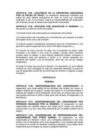 ARTICULO 1728. <CELERIDAD EN LA EXPEDICION ASEGURADA
POR LA POLIZA DE VIAJE>. La expedición asegurada mediante una
póliza de viaje deberá proseguirse en todo su curso con razonable
celeridad. Si así no se hiciere, cesará la responsabilidad del asegurador
por el tiempo en que la demora sea legalmente inexcusable.

ARTICULO 1729. <EXCUSAS POR DESVIACION O DEMORA>. La
desviación o la demora serán excusables:

1) Cuando hayan sido autorizadas por estipulación de la póliza;

2) Cuando hayan sido causadas por circunstancias que escapen al control
del capitán de la nave y del armador;

3) Cuando puedan considerarse necesarias para dar cumplimiento a una
garantía o para la seguridad de la nave o del objeto asegurado, y

4) Cuando se haya incurrido en ellas con el propósito de salvar vidas
humanas o de asistir a una nave en peligro, cuando vidas humanas
puedan estar en peligro, o para obtener asistencia médica, quirúrgica o
farmacéutica para una persona a bordo, o si, siendo causadas por
baratería del capitán o de la tripulación, ésta sea uno de los riesgos
asegurados.

Al cesar la causa que excuse la demora o la desviación, la nave deberá
recobrar su ruta o proseguir el viaje con razonable celeridad, so pena de
que el asegurador pueda dar por terminado el contrato o negarse a pagar
el seguro.

                              CAPITULO VI.

                                PERDIDA

ARTICULO 1730. <RESPONSABILIDAD DEL ASEGURADOR>. El
asegurador será responsable de las pérdidas que tengan por causa un
peligro cubierto por el seguro, aunque se origine en la conducta dolosa o
culposa del capitán o de la tripulación. No lo será, en ningún caso, por las
que puedan atribuirse a dolo o culpa grave del tomador, el asegurado o el
beneficiario.

ARTICULO 1731. <RESPONSABILIDAD DEL ASEGURADOR POR
PERDIDAS CAUSADAS POR LA DEMORA>. El asegurador no será
responsable por pérdida alguna que tenga como causa una demora,
aunque ésta, a su vez, haya sido ocasionada por un peligro cubierto por el
seguro.

ARTICULO 1732. <EXONERACION DE RESPONSABILIDAD DEL
ASEGURADOR POR OTROS DAÑOS>. El asegurador no será
responsable por filtración, rotura, uso o desgaste ordinarios, ni por vicio
propio o de la naturaleza de la cosa asegurada, ni por pérdida que tenga
su causa en la acción de roedores, insectos y gusanos, ni por daños de la
maquinaria que no tengan su causa en peligros marítimos.
 