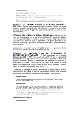 <Legislación Anterior>

    Texto original del Código de Comercio:

    ARTÍCULO 152. Para los efectos de los artículos anteriores toda sociedad comercial deberá hacer
    un inventario y un balance general a fin de cada año calendario.

    Copia de este balance, autorizada por un contador público, será publicada, por lo menos, en el
    boletín de la cámara de comercio del domicilio social, cuando se trate de sociedades por acciones.


ARTICULO 153. <ADMINISTRACION DE NEGOCIOS SOCIALES -
CONTROL>. Cuando la administración de los negocios sociales no corra a
cargo de todos los asociados, los administradores presentarán un detalle
completo de la cuenta de pérdidas y ganancias correspondientes a cada
ejercicio social.

ARTICULO 154. <RESERVA SOCIAL OCASIONAL>. Además de las
reservas establecidas por la ley o los estatutos, los asociados podrán
hacer las que consideren necesarias o convenientes, siempre que tengan
una destinación especial, que se aprueben en la forma prevista en los
estatutos o en la ley y que hayan sido justificadas ante la Superintendencia
de Sociedades.

La destinación de estas reservas sólo podrá variarse por aprobación de los
asociados en la forma prevista en el inciso anterior.

ARTICULO 155. <MAYORIA PARA LA APROBACION DE
DISTRIBUCION DE UTILIDADES>. <Artículo subrogado por el artículo
240 de la Ley 222 de 1995. El nuevo texto establecido por el artículo 240
mencionado es el siguiente:> Salvo que en los estatutos se fijare una
mayoría decisoria superior, la distribución de utilidades la aprobará la
asamblea o junta de socios con el voto favorable de un número plural de
socios que representen, cuando menos, el 78% de las acciones, cuotas o
partes de interés representadas en la reunión.

Cuando no se obtenga la mayoría prevista en el inciso anterior, deberá
distribuirse por los menos el 50% de las utilidades líquidas o del saldo de
las mismas, si tuviere que enjugar pérdidas de ejercicios anteriores.
    <Notas de Vigencia>

    - Artículo subrogado por el artículo 240 de la Ley 222 de 1995, publicada en el Diario Oficial No.
    42.156 del 20 de diciembre de 1995.

    <Notas del Editor>

    - El artículo 68 de la Ley 222 de 1995 (Título I "REGIMEN DE SOCIEDADES", Capítulo VII
    "SOCIEDAD ANONIMA", Sección IV "OTRAS DISPOSICIONES"), publicada en el Diario Oficial
    No. 42.156 del 20 de diciembre de 1995, establece un concepto general de mayorías decisorias en
    las asambleas, pero excluye expresamente de tal concepto las establecidas en este artículo.

    - El artículo 20 de la Ley 222 de 1995 establece una mayoría diferente al concepto general, para el
    caso de "OTRO MECANISMO PARA LA TOMA DE DECISIONES".


<Jurisprudencia Vigecia>
    Corte Constitucional
 