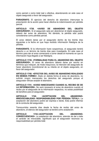 como parcial o como total real o efectiva, abandonando en este caso el
objeto asegurado a favor del asegurador.

PARAGRAFO. El ejercicio del derecho de abandono interrumpe la
prescripción de la acción para hacer efectiva la indemnización por pérdida
parcial.

ARTICULO 1738. <AVISO DE ABANDONO DEL OBJETO
ASEGURADO>. Si el asegurado opta por abandonar el objeto asegurado,
deberá dar aviso de abandono. No dándolo, la pérdida sólo podrá
considerarse como pérdida parcial.

El aviso deberá darse por el asegurado dentro de los treinta días
siguientes a la fecha en que haya recibido información fidedigna de la
pérdida.

PARAGRAFO. Si la información fuere sospechosa, el asegurado tendrá
derecho a un término de treinta días para investigarla. En este caso el
término para dar el aviso comenzará a correr desde el momento en que la
información haya llegado a ser fidedigna.

ARTICULO 1739. <FORMALIDAD PARA EL ABANDONO DEL OBJETO
ASEGURADO>. El aviso de abandono deberá darse por escrito en
términos que indiquen, de modo inequívoco, la intención del asegurado de
hacer abandono incondicional de su interés en el objeto asegurado, en
favor del asegurador.

ARTICULO 1740. <EFECTOS DEL AVISO DE ABANDONO REALIZADO
EN DEBIDA FORMA>. Dado en debida forma el aviso de abandono, no
sufrirán ningún menoscabo los derechos del asegurado porque el
asegurador rehúse aceptar el abandono.

ARTICULO 1741. <AVISO INNECESARIO CUANDO AL RECIBO SE DE
LA INFORMACION>. No será necesario el aviso de abandono cuando al
recibo por el asegurado de la información respectiva, no exista posibilidad
de beneficio para el asegurador.

ARTICULO         1742.     <ACEPTACION         DEL        ABANDONO-
IRREVOCABILIDAD- RESPONSABILIDAD POR PERDIDA TOTAL>. La
aceptación del abandono podrá ser expresa o tácita. Esta podrá inferirse
de la conducta del asegurador.

Transcurridos sesenta días desde la fecha de recibo del aviso de
abandono, el silencio del asegurador se tendrá como aceptación.

ARTICULO           1743.<ACEPTACION            DEL       ABANDONO-
CONSECUENCIAS>. La aceptación del abandono, además de dar a éste
el carácter de irrevocable, significará que el asegurador reconoce su
responsabilidad por pérdida total.
 