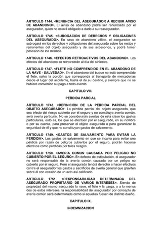 ARTICULO 1744. <RENUNCIA DEL ASEGURADOR A RECIBIR AVISO
DE ABANDONO>. El aviso de abandono podrá ser renunciado por el
asegurador, quien no estará obligado a darlo a su reasegurador.

ARTICULO 1745. <SUROGACION DE DERECHOS Y OBLIGACINES
DEL ASEGURADO>. En caso de abandono válido, el asegurador se
subrogará en los derechos y obligaciones del asegurado sobre los restos y
remanentes del objeto asegurado y de sus accesorios, y podrá tomar
posesión de los mismos.

ARTICULO 1746. <EFECTOS RETROACTIVOS DEL ABANDONO>. Los
efectos del abandono se retrotraerán al día del siniestro.

ARTICULO 1747. <FLETE NO COMPRENDIDO EN EL ABANDONO DE
LA NAVE - SALVEDAD>. En el abandono del buque no está comprendido
el flete, salvo la porción que corresponda al transporte de mercaderías
desde el lugar del accidente, hasta el de su destino, y siempre que no se
hubiere convenido su pago a todo evento.

                             CAPITULO VIII.

                           PERDIDA PARCIAL

ARTICULO 1748. <DEFINICION DE LA PERDIDA PARCIAL DEL
OBJETO ASEGURADO>. La pérdida parcial del objeto asegurado, que
sea efecto del riesgo cubierto por el seguro y no constituya avería común,
será avería particular. No se considerarán averías de esta clase los gastos
particulares, esto es, los que se efectúen por el asegurado, en su nombre
o por su cuenta, para preservar el objeto asegurado o para garantizar la
seguridad de él y que no constituyan gastos de salvamento.

ARTICULO 1749. <GASTOS DE SALVAMENTO PARA EVITAR LA
PERDIDA>. Los gastos de salvamento en que se incurra para evitar una
pérdida por razón de peligros cubiertos por el seguro, podrán hacerse
efectivos como pérdidas por tales riesgos.

ARTICULO 1750. <AVERIA COMUN CAUSADA POR PELIGRO NO
CUBIERTO POR EL SEGURO>. En defecto de estipulación, el asegurador
no será responsable de la avería común causada por un peligro no
cubierto por el seguro. Pero el asegurado tendrá derecho a hacer efectivos
contra el asegurador los gastos y sacrificios de avería general que graviten
sobre él con ocasión de un acto así calificado.

ARTICULO       1751.    <RESPONSABILIDAD          DETERMINADA        DEL
ASEGURADO PROPIETARIO DE VARIOS INTERESES>. Siendo de
propiedad del mismo asegurado la nave, el flete y la carga, o a lo menos
dos de estos intereses, la responsabilidad del asegurador por concepto de
avería común será determinada como si aquellas fuesen de distinto dueño.

                              CAPITULO IX.

                            INDEMNIZACION
 