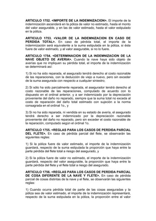 ARTICULO 1752. <IMPORTE DE LA INDEMNIZACION>. El importe de la
indemnización ascenderá en la póliza de valor no estimado, hasta el monto
del valor asegurable, y en las de valor estimado, hasta el valor estipulado
en la póliza.

ARTICULO 1753. <VALOR DE LA INDEMNIZACION EN CASO DE
PERDIDA TOTAL>. En caso de pérdida total, el importe de la
indemnización será equivalente a la suma estipulada en la póliza, si ésta
fuere de valor estimado, y al valor asegurable, si no lo fuere.

ARTICULO 1754. <DETERMINACION DE LA INDEMNIZACION DE LA
NAVE OBJETO DE AVERIA>. Cuando la nave haya sido objeto de
averías que no impliquen su pérdida total, el importe de la indemnización
se determinará así:

1) Si no ha sido reparada, el asegurado tendrá derecho al costo razonable
de las reparaciones, con la deducción de viejo a nuevo, pero sin exceder
de la suma asegurada con respecto a cualquier siniestro;

2) Si sólo ha sido parcialmente reparada, el asegurador tendrá derecho al
costo razonable de las reparaciones, computado de acuerdo con lo
dispuesto en el ordinal anterior, y a ser indemnizado por la depreciación
proveniente del daño no reparado, siempre que la suma total no exceda al
costo de reparación del daño total estimado con sujeción a la norma
consagrada en el ordinal 1o., y

3) Si no ha sido reparada, ni vendida en su estado de avería, el asegurado
tendrá derecho a ser indemnizado por la depreciación razonable
proveniente del daño no reparado, pero sin exceder el costo razonable de
la reparación, computado según el ordinal 1o.

ARTICULO 1755. <REGLAS PARA LOS CASOS DE PERDIDA PARCIAL
DEL FLETE>. En caso de pérdida parcial del flete, se observarán las
siguientes reglas:

1) Si la póliza fuere de valor estimado, el importe de la indemnización
guardará, respecto de la suma estipulada la proporción que haya entre la
parte pérdida del flete total a riesgo del asegurado, y

2) Si la póliza fuere de valor no estimado, el importe de la indemnización
guardará, respecto del valor asegurable, la proporción que haya entre la
parte pérdida del flete y el flete total a riesgo del asegurado.

ARTICULO 1756. <REGLAS PARA LOS CASOS DE PERDIDA PARCIAL
DE COSA DIFERENTE DE LA NAVE Y FLETE>. En caso de pérdida
parcial de cosas distintas de la nave y el flete, se observarán las siguientes
reglas:

1) Cuando ocurra pérdida total de parte de las cosas aseguradas y la
póliza sea de valor estimado, el importe de la indemnización representará,
respecto de la suma estipulada en la póliza, la proporción entre el valor
 